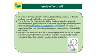 Analyze Yourself
 In order to develop a positive attitude, the first thing you need to do is to
evaluate yourself and analyze your emotions.
 Try to find out the exact negative feeling you have regarding a specific
situation at work, your annoyance or irritation regarding a specific technical
error with the call center management software you are using or
maybe regarding your entire job experience as a customer service agent at a
call center.
 Once you are totally aware of the exact feeling of dissatisfaction, be it anger,
hopelessness, frustration or exhaustion, only then can you find a way to
work upon it and find a positive solution to that negativity.
 