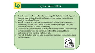 Try to Smile Often
 A smile can work wonders to turn negativity into positivity, so it is
always a good gesture to smile and make people around you smile, as a
result of your cheerful aura.
 A smile on your face, when you are communicating with your customers
immediately makes them comfortable as this benign weapon puts your
personality forward as warm and friendly.
 So, make sure you smile often and let your smile rejuvenate you after every
conversation and wipe out any trace of stress that you might have
undergone in your previous customer call.
 This will definitely help you take up your next customer request on a fresh
and happy note.
 