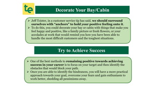 Decorate Your Bay/Cabin
 Jeff Toister, in a customer service tip has said, we should surround
ourselves with “anchors” to hold your positive feeling onto it.
 To do this, you could decorate your bay or cabin with things that make you
feel happy and positive, like a family picture or fresh flowers, or your
accolades at work that would remind you how you have been able to
handle the most difficult customers and the toughest situations.
Try to Achieve Success
 One of the best methods to remaining positive towards achieving
success in your career is to focus on your target and then identify the
obstacles that would block your path.
 Once you are able to identify the hindrances, you will have a more practical
approach towards your goal, overcome your fears and gain enthusiasm to
work better, shedding all pessimisms away.
 