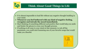 Think About Good Things in Life
 It is almost impossible to lead life without any negative thought budding in
your mind.
 Whenever you feel bothered with any kind of negative feeling,
recognize and intrude the mood immediately.
 Start thinking of something different and positive that would help you smile
and hinder the gloom to cross your thought process.
 If nothing at all come to your mind at that moment, to rub off the
pessimism, you could start humming one of your favorite songs that would
make you cheerful.
 