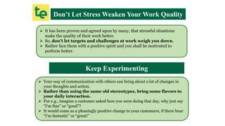 Don’t Let Stress Weaken Your Work Quality
 It has been proven and agreed upon by many, that stressful situations
make the quality of their work better.
 So, don’t let targets and challenges at work weigh you down.
 Rather face them with a positive spirit and you shall be motivated to
perform better.
Keep Experimenting
 Your way of communication with others can bring about a lot of changes in
your thoughts and action.
 Rather than using the same old stereotypes, bring some flavors to
your daily interaction.
 For e.g., imagine a customer asked how you were doing that day, why just say
“I’m fine” or “good”?
 It would come as a pleasingly positive change to your customers, if there hear
“I’m fantastic” or “great!”
 