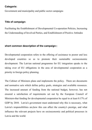 Categorie:
Government and municipality and public sector campaigns



Title of campaign:

Facilitating the Establishment of Developmental Co-operation Policies, Increasing
the Understanding of Involved Parties, and Establishment of Positive Attitudes




short common description of the campaign::


Developmental cooperation refers to the offering of assistance to poorer and less
developed countries so as to promote their sustainable socioeconomic
development. The Latvian national programme for EU integration speaks to the
taking over of EU obligations in the area of developmental cooperation as a
priority in foreign policy planning.


The Cabinet of Ministers plans and implements the policy. There are documents
and normative acts which define policy goals, strategies and available resources.
The increased amount of funding from the national budget, however, has not
ensured a satisfaction of requirements set out by the European Council of
Ministers-that funding for developmental cooperation be equal to at least 0.17% of
GDP by 2010. Latvia's government must understand why this is necessary, what
Latvia's responsibilities are,how this can affect the country's prestige, and what
influence the relevant projects have on socioeconomic and political processes in
Latvia and the world.
 