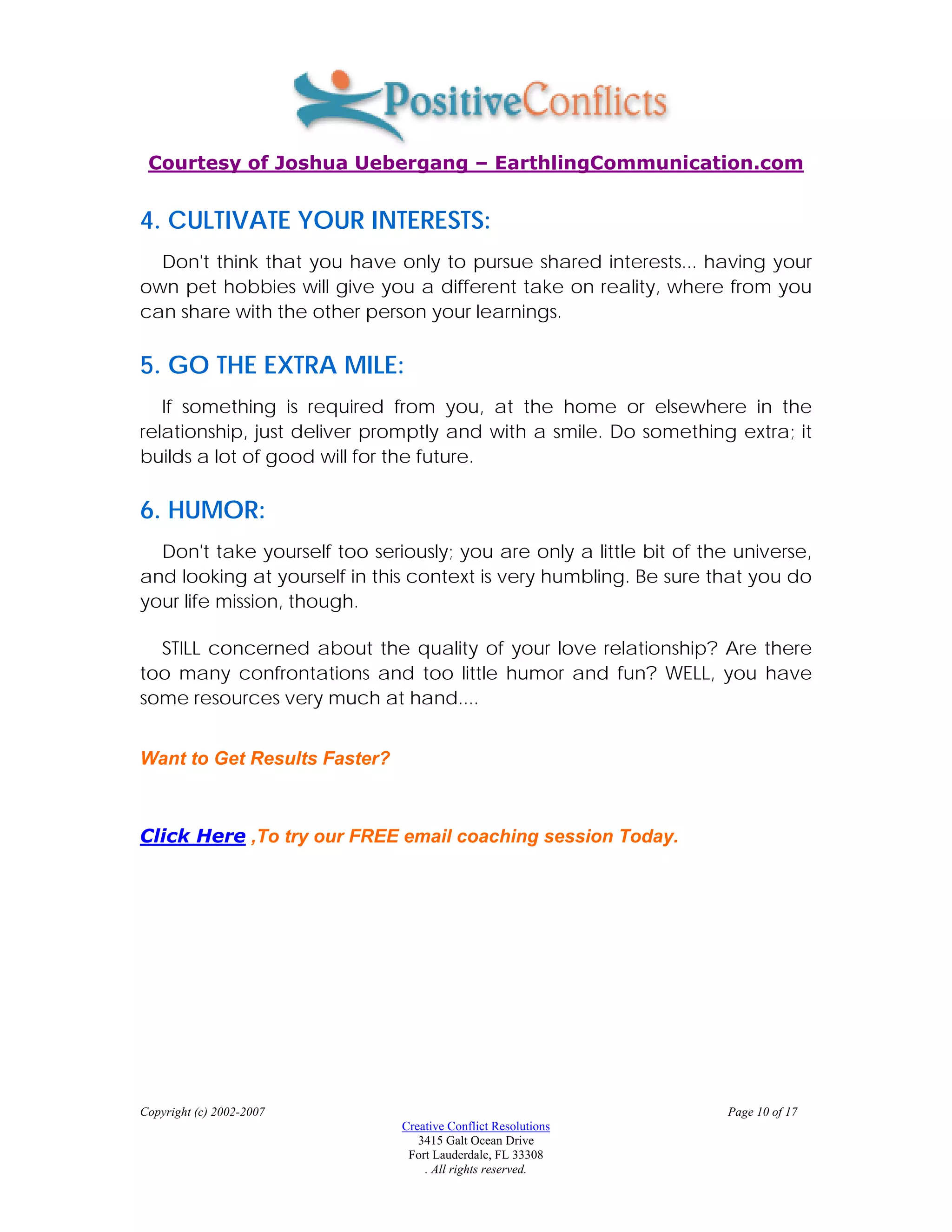 Courtesy of Joshua Uebergang – EarthlingCommunication.com


4. CULTIVATE YOUR INTERESTS:
  Don't think that you have only to pursue shared interests... having your
own pet hobbies will give you a different take on reality, where from you
can share with the other person your learnings.

5. GO THE EXTRA MILE:
   If something is required from you, at the home or elsewhere in the
relationship, just deliver promptly and with a smile. Do something extra; it
builds a lot of good will for the future.

6. HUMOR:
  Don't take yourself too seriously; you are only a little bit of the universe,
and looking at yourself in this context is very humbling. Be sure that you do
your life mission, though.

  STILL concerned about the quality of your love relationship? Are there
too many confrontations and too little humor and fun? WELL, you have
some resources very much at hand....


Want to Get Results Faster?



Click Here ,To try our FREE email coaching session Today.




Copyright (c) 2002-2007                                              Page 10 of 17
                              Creative Conflict Resolutions
                                 3415 Galt Ocean Drive
                               Fort Lauderdale, FL 33308
                                  . All rights reserved.
 