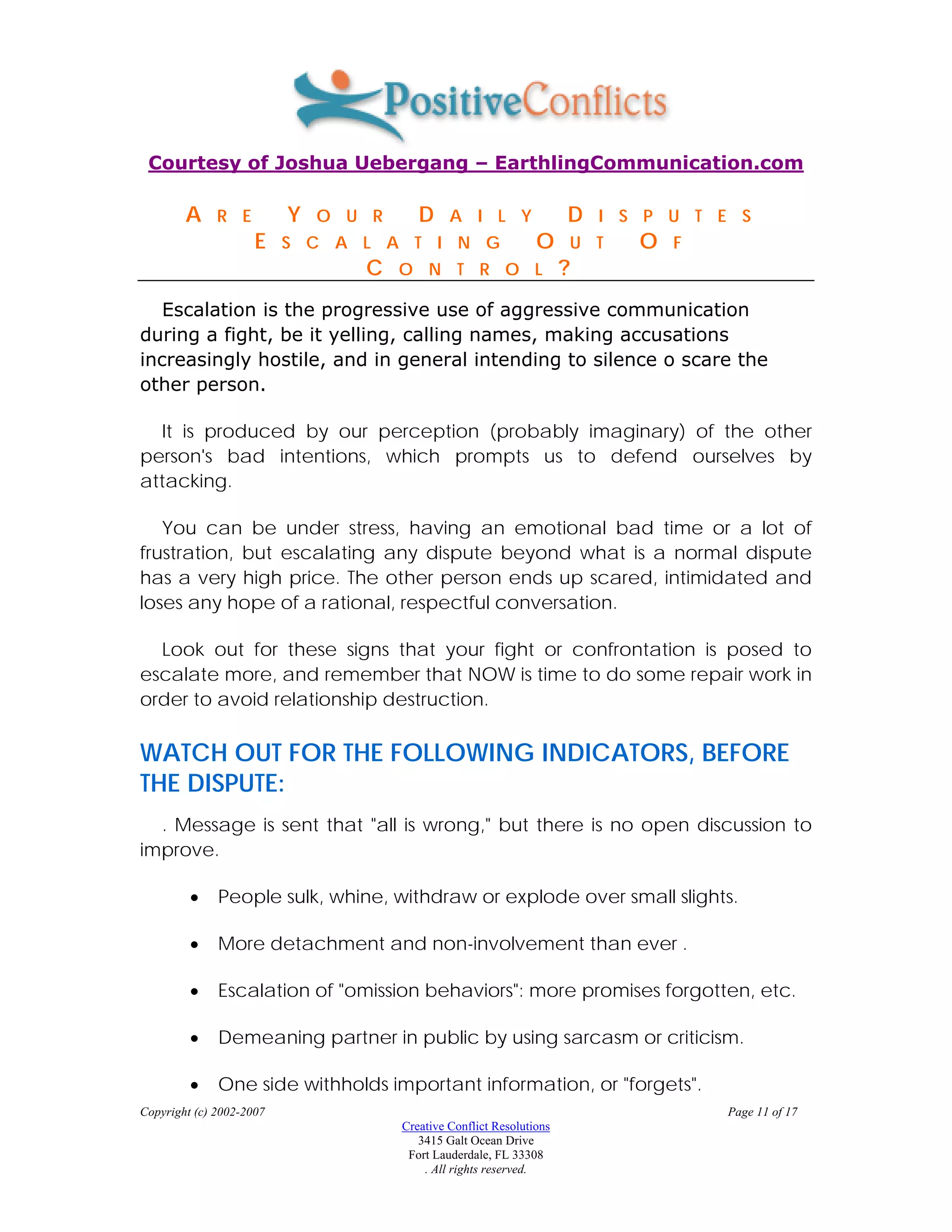 Courtesy of Joshua Uebergang – EarthlingCommunication.com

        A     R E         Y   O U R      D     A I L Y                D   I S P U T E S
                     E    S C A L A T I N G                     O     U T    O   F
                                 C    O N T R O L                     ?
   Escalation is the progressive use of aggressive communication
during a fight, be it yelling, calling names, making accusations
increasingly hostile, and in general intending to silence o scare the
other person.

  It is produced by our perception (probably imaginary) of the other
person's bad intentions, which prompts us to defend ourselves by
attacking.

   You can be under stress, having an emotional bad time or a lot of
frustration, but escalating any dispute beyond what is a normal dispute
has a very high price. The other person ends up scared, intimidated and
loses any hope of a rational, respectful conversation.

  Look out for these signs that your fight or confrontation is posed to
escalate more, and remember that NOW is time to do some repair work in
order to avoid relationship destruction.

WATCH OUT FOR THE FOLLOWING INDICATORS, BEFORE
THE DISPUTE:
  . Message is sent that "all is wrong," but there is no open discussion to
improve.

         •    People sulk, whine, withdraw or explode over small slights.

         •    More detachment and non-involvement than ever .

         •    Escalation of "omission behaviors": more promises forgotten, etc.

         •    Demeaning partner in public by using sarcasm or criticism.

         •    One side withholds important information, or "forgets".
Copyright (c) 2002-2007                                                              Page 11 of 17
                                      Creative Conflict Resolutions
                                         3415 Galt Ocean Drive
                                       Fort Lauderdale, FL 33308
                                          . All rights reserved.
 