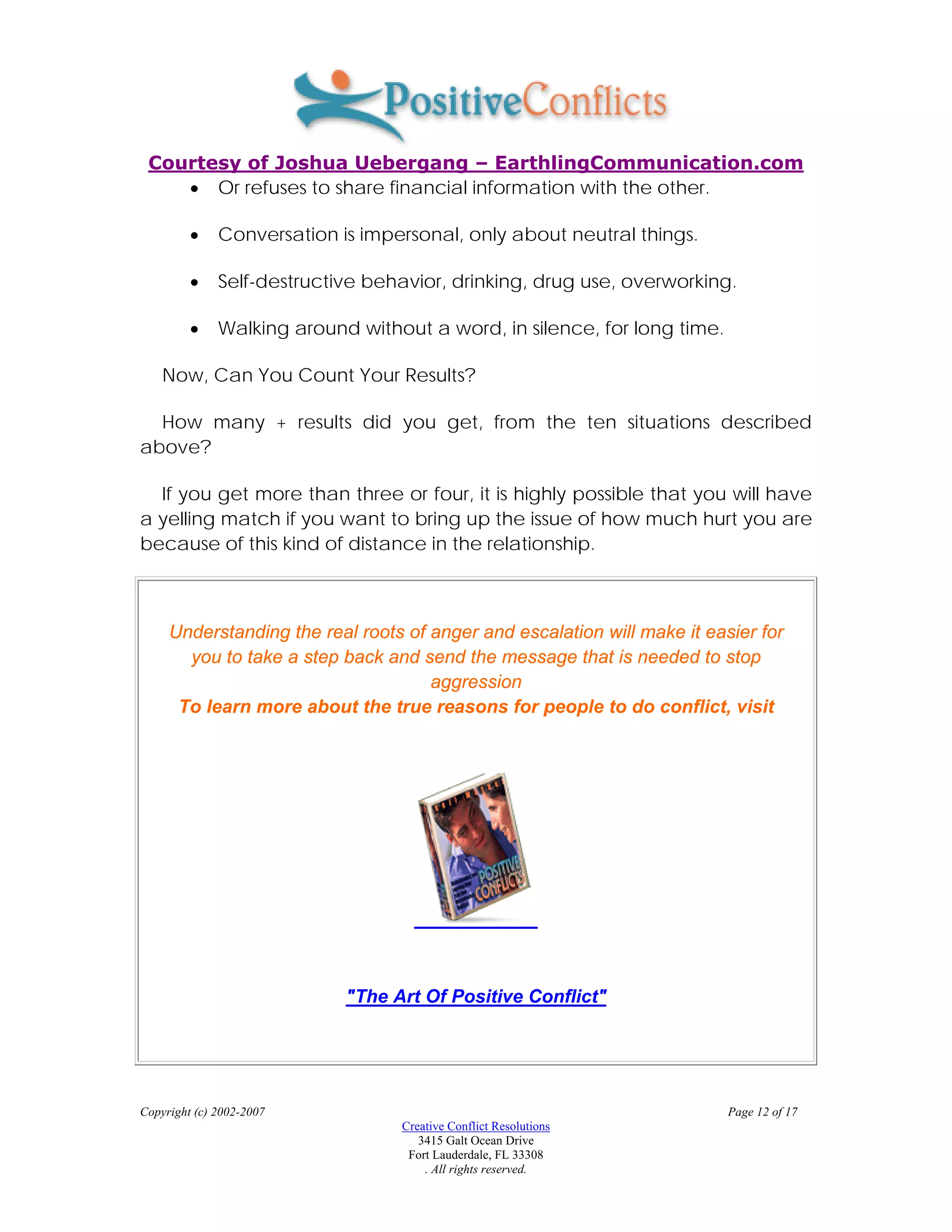 Courtesy of Joshua Uebergang – EarthlingCommunication.com
    • Or refuses to share financial information with the other.

         •    Conversation is impersonal, only about neutral things.

         •    Self-destructive behavior, drinking, drug use, overworking.

         •    Walking around without a word, in silence, for long time.

    Now, Can You Count Your Results?

  How many + results did you get, from the ten situations described
above?

  If you get more than three or four, it is highly possible that you will have
a yelling match if you want to bring up the issue of how much hurt you are
because of this kind of distance in the relationship.



     Understanding the real roots of anger and escalation will make it easier for
       you to take a step back and send the message that is needed to stop
                                     aggression
      To learn more about the true reasons for people to do conflict, visit




                            "The Art Of Positive Conflict"




Copyright (c) 2002-2007                                                   Page 12 of 17
                                  Creative Conflict Resolutions
                                     3415 Galt Ocean Drive
                                   Fort Lauderdale, FL 33308
                                      . All rights reserved.
 