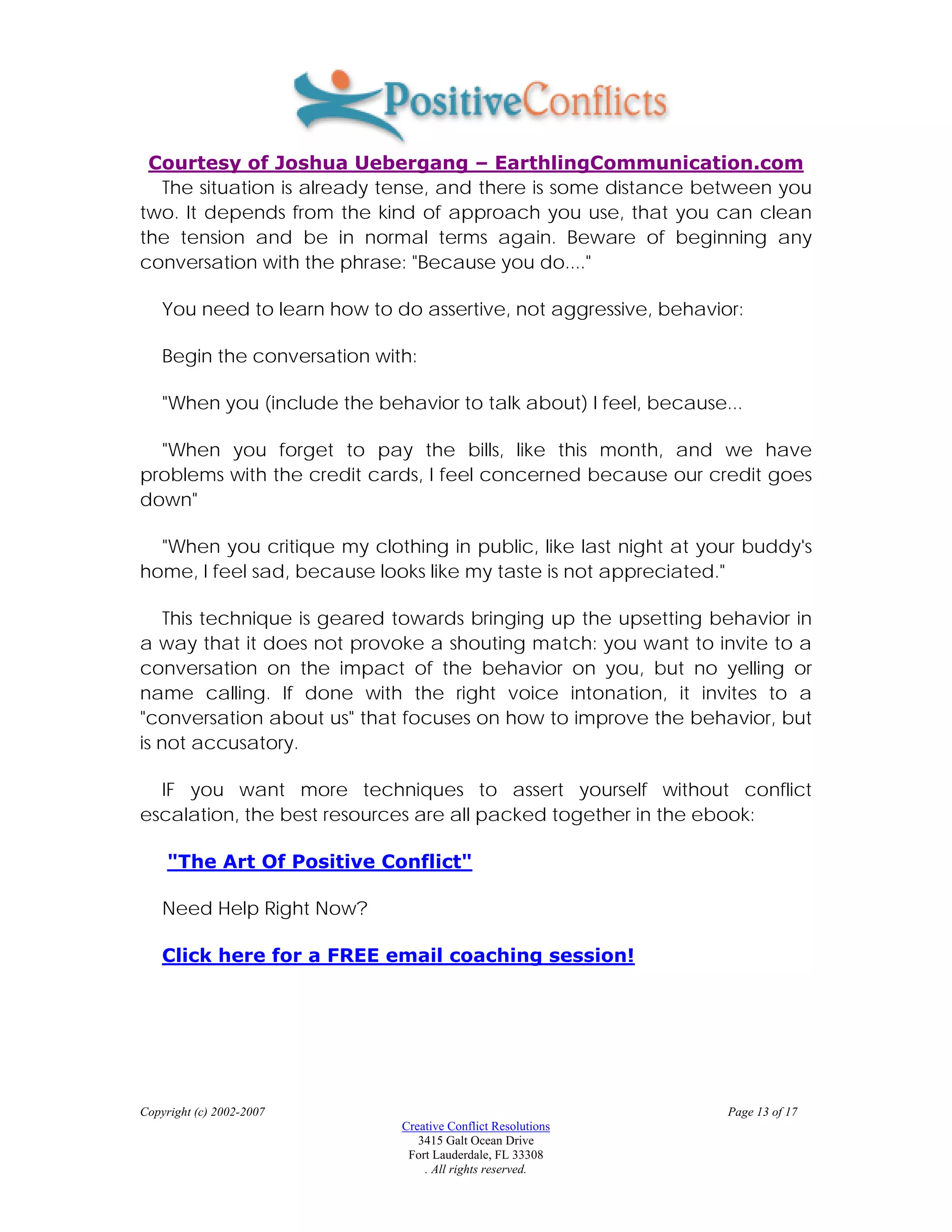 Courtesy of Joshua Uebergang – EarthlingCommunication.com
  The situation is already tense, and there is some distance between you
two. It depends from the kind of approach you use, that you can clean
the tension and be in normal terms again. Beware of beginning any
conversation with the phrase: "Because you do...."

    You need to learn how to do assertive, not aggressive, behavior:

    Begin the conversation with:

    "When you (include the behavior to talk about) I feel, because...

  "When you forget to pay the bills, like this month, and we have
problems with the credit cards, I feel concerned because our credit goes
down"

  "When you critique my clothing in public, like last night at your buddy's
home, I feel sad, because looks like my taste is not appreciated."

    This technique is geared towards bringing up the upsetting behavior in
a way that it does not provoke a shouting match: you want to invite to a
conversation on the impact of the behavior on you, but no yelling or
name calling. If done with the right voice intonation, it invites to a
"conversation about us" that focuses on how to improve the behavior, but
is not accusatory.

  IF you want more techniques to assert yourself without conflict
escalation, the best resources are all packed together in the ebook:

     "The Art Of Positive Conflict"

    Need Help Right Now?

    Click here for a FREE email coaching session!




Copyright (c) 2002-2007                                            Page 13 of 17
                              Creative Conflict Resolutions
                                 3415 Galt Ocean Drive
                               Fort Lauderdale, FL 33308
                                  . All rights reserved.
 