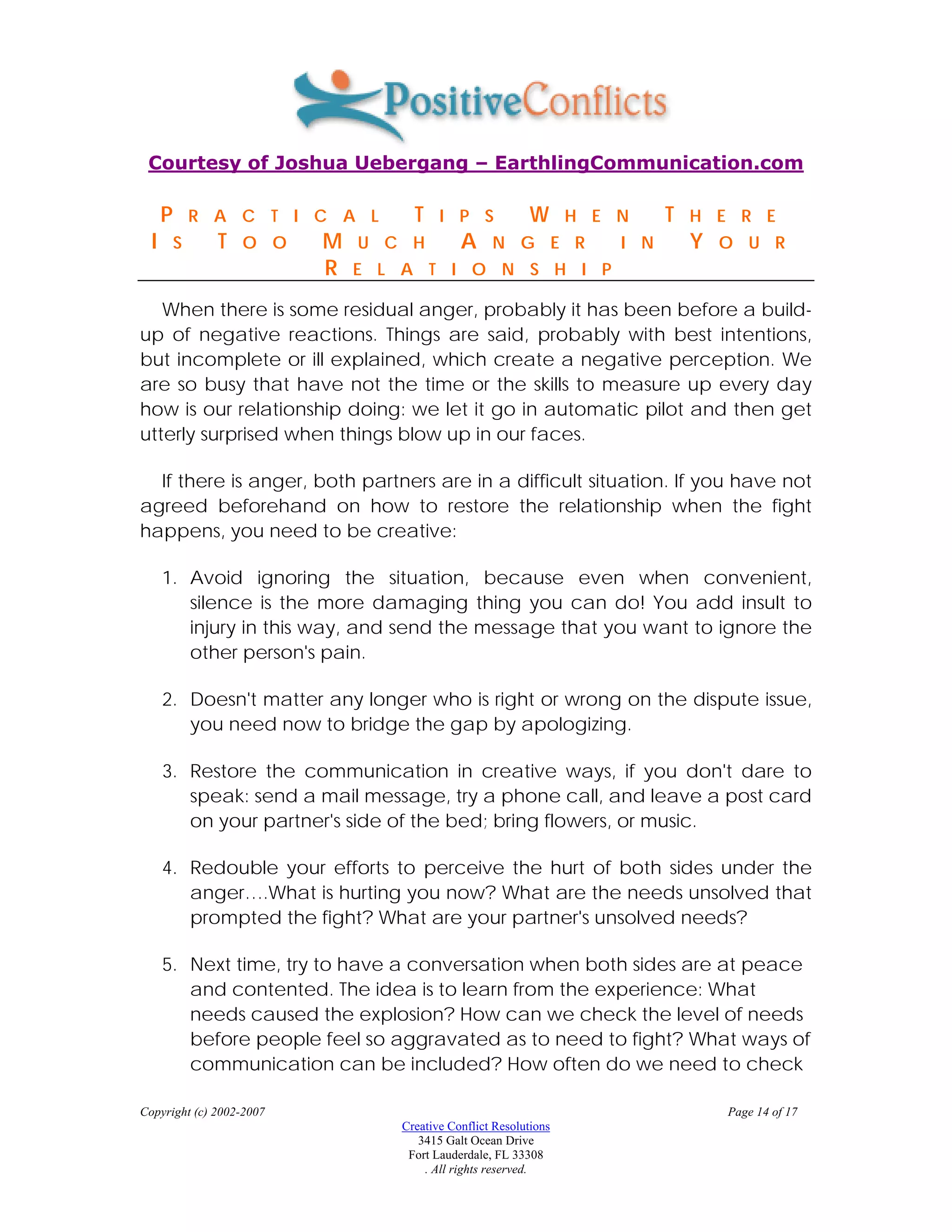 Courtesy of Joshua Uebergang – EarthlingCommunication.com

      P       R A C T I C A L      T    I P S            W       H E N     T   H E R E
  I       S     T   O O   M   U C H         A     N G E R            I N       Y   O U R
                          R   E L A T I O N S H I P

   When there is some residual anger, probably it has been before a build-
up of negative reactions. Things are said, probably with best intentions,
but incomplete or ill explained, which create a negative perception. We
are so busy that have not the time or the skills to measure up every day
how is our relationship doing: we let it go in automatic pilot and then get
utterly surprised when things blow up in our faces.

  If there is anger, both partners are in a difficult situation. If you have not
agreed beforehand on how to restore the relationship when the fight
happens, you need to be creative:

      1. Avoid ignoring the situation, because even when convenient,
         silence is the more damaging thing you can do! You add insult to
         injury in this way, and send the message that you want to ignore the
         other person's pain.

      2. Doesn't matter any longer who is right or wrong on the dispute issue,
         you need now to bridge the gap by apologizing.

      3. Restore the communication in creative ways, if you don't dare to
         speak: send a mail message, try a phone call, and leave a post card
         on your partner's side of the bed; bring flowers, or music.

      4. Redouble your efforts to perceive the hurt of both sides under the
         anger….What is hurting you now? What are the needs unsolved that
         prompted the fight? What are your partner's unsolved needs?

      5. Next time, try to have a conversation when both sides are at peace
         and contented. The idea is to learn from the experience: What
         needs caused the explosion? How can we check the level of needs
         before people feel so aggravated as to need to fight? What ways of
         communication can be included? How often do we need to check

Copyright (c) 2002-2007                                                            Page 14 of 17
                                 Creative Conflict Resolutions
                                    3415 Galt Ocean Drive
                                  Fort Lauderdale, FL 33308
                                     . All rights reserved.
 