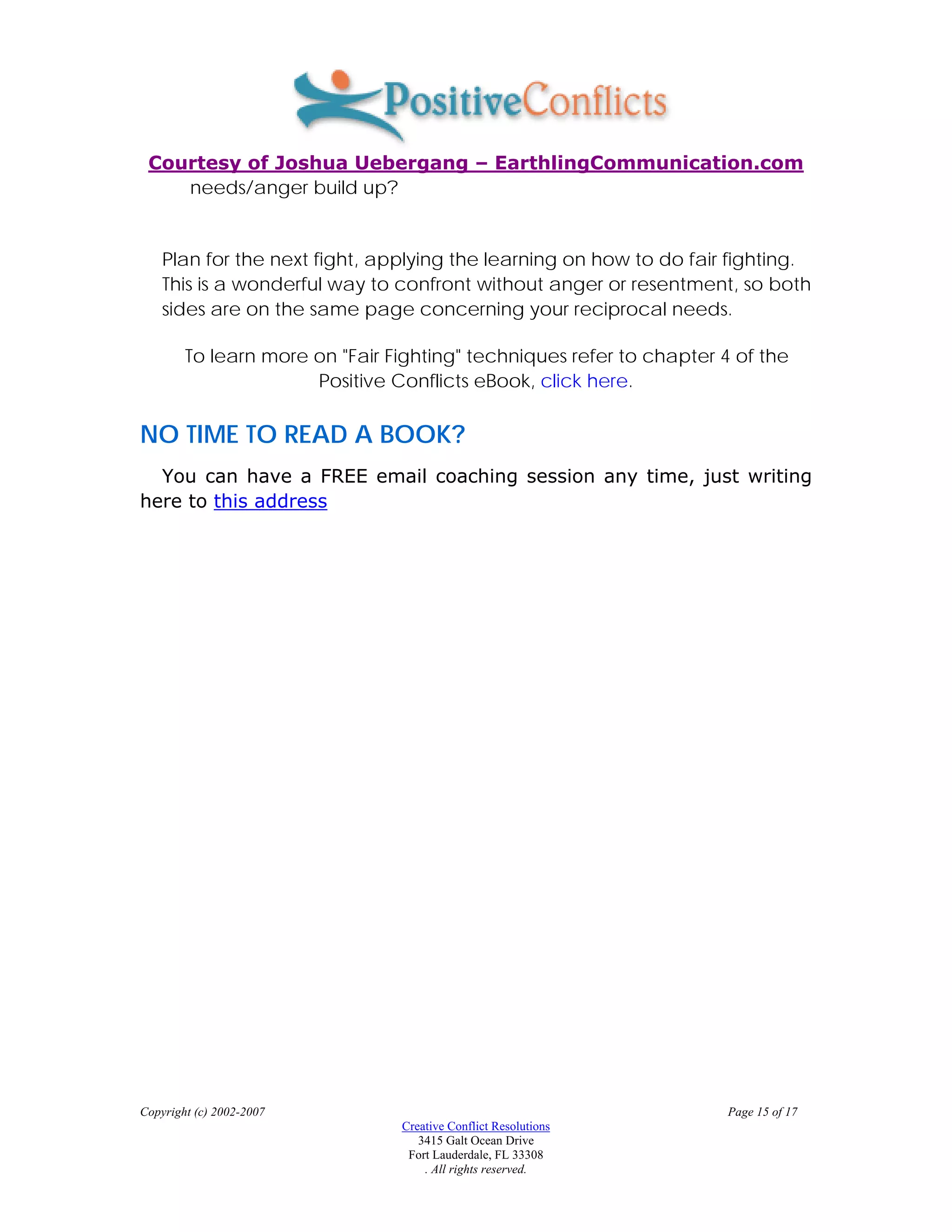 Courtesy of Joshua Uebergang – EarthlingCommunication.com
    needs/anger build up?


    Plan for the next fight, applying the learning on how to do fair fighting.
    This is a wonderful way to confront without anger or resentment, so both
    sides are on the same page concerning your reciprocal needs.

        To learn more on "Fair Fighting" techniques refer to chapter 4 of the
                      Positive Conflicts eBook, click here.

NO TIME TO READ A BOOK?
  You can have a FREE email coaching session any time, just writing
here to this address




Copyright (c) 2002-2007                                               Page 15 of 17
                                Creative Conflict Resolutions
                                   3415 Galt Ocean Drive
                                 Fort Lauderdale, FL 33308
                                    . All rights reserved.
 