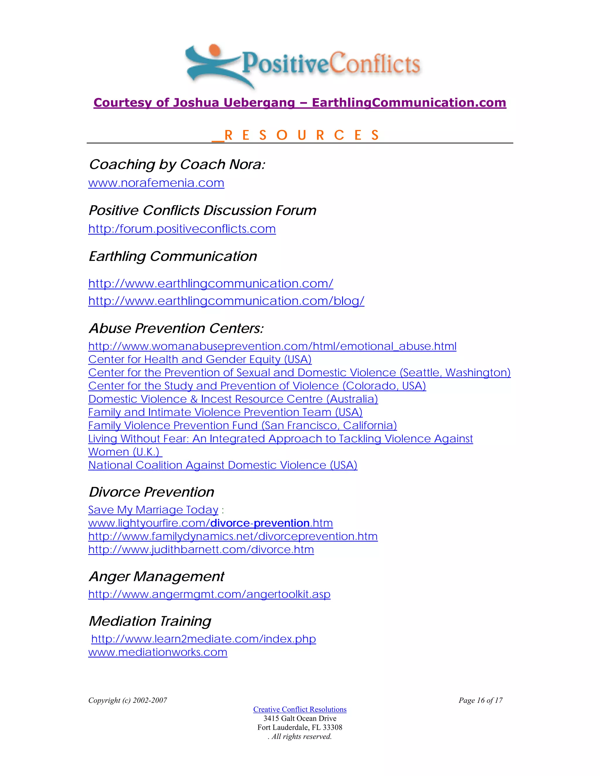 Courtesy of Joshua Uebergang – EarthlingCommunication.com

                          R E S O U R C E S

Coaching by Coach Nora:
www.norafemenia.com

Positive Conflicts Discussion Forum
http:/forum.positiveconflicts.com

Earthling Communication
http://www.earthlingcommunication.com/
http://www.earthlingcommunication.com/blog/

Abuse Prevention Centers:
http://www.womanabuseprevention.com/html/emotional_abuse.html
Center for Health and Gender Equity (USA)
Center for the Prevention of Sexual and Domestic Violence (Seattle, Washington)
Center for the Study and Prevention of Violence (Colorado, USA)
Domestic Violence & Incest Resource Centre (Australia)
Family and Intimate Violence Prevention Team (USA)
Family Violence Prevention Fund (San Francisco, California)
Living Without Fear: An Integrated Approach to Tackling Violence Against
Women (U.K.)
National Coalition Against Domestic Violence (USA)

Divorce Prevention
Save My Marriage Today :
www.lightyourfire.com/divorce-prevention.htm
http://www.familydynamics.net/divorceprevention.htm
http://www.judithbarnett.com/divorce.htm

Anger Management
http://www.angermgmt.com/angertoolkit.asp

Mediation Training
http://www.learn2mediate.com/index.php
www.mediationworks.com



Copyright (c) 2002-2007                                              Page 16 of 17
                              Creative Conflict Resolutions
                                 3415 Galt Ocean Drive
                               Fort Lauderdale, FL 33308
                                  . All rights reserved.
 