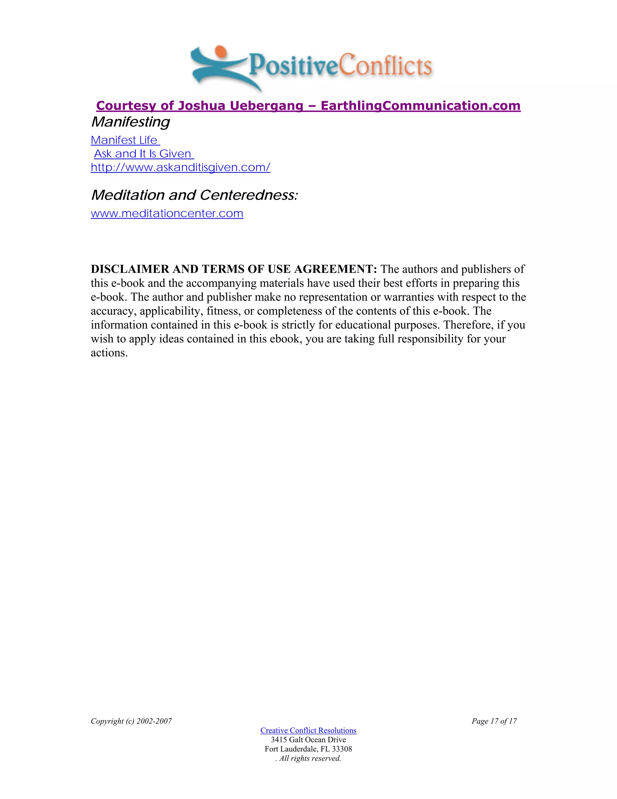 Courtesy of Joshua Uebergang – EarthlingCommunication.com
Manifesting
Manifest Life
Ask and It Is Given
http://www.askanditisgiven.com/

Meditation and Centeredness:
www.meditationcenter.com




DISCLAIMER AND TERMS OF USE AGREEMENT: The authors and publishers of
this e-book and the accompanying materials have used their best efforts in preparing this
e-book. The author and publisher make no representation or warranties with respect to the
accuracy, applicability, fitness, or completeness of the contents of this e-book. The
information contained in this e-book is strictly for educational purposes. Therefore, if you
wish to apply ideas contained in this ebook, you are taking full responsibility for your
actions.




Copyright (c) 2002-2007                                                         Page 17 of 17
                                   Creative Conflict Resolutions
                                      3415 Galt Ocean Drive
                                    Fort Lauderdale, FL 33308
                                       . All rights reserved.
 