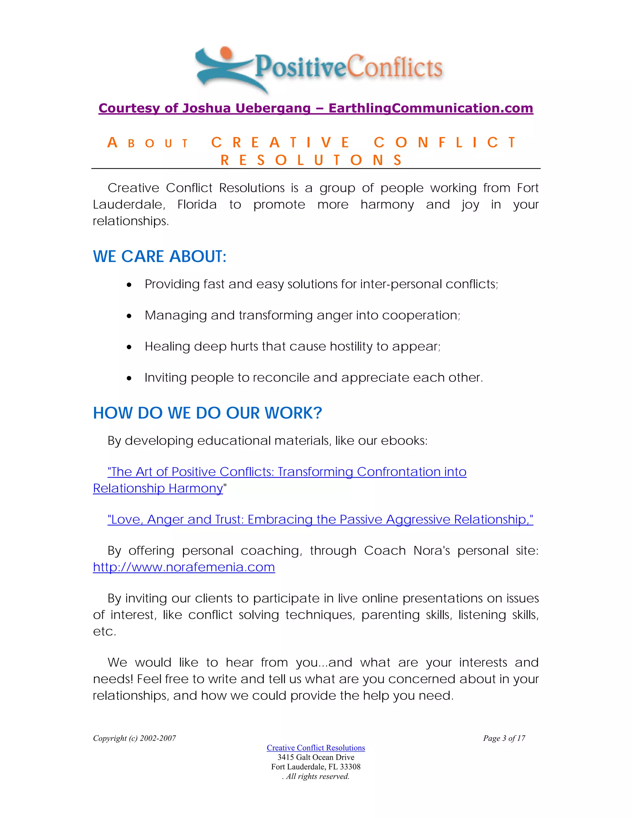 Courtesy of Joshua Uebergang – EarthlingCommunication.com

   A     B O U T          C R E A T I V E  C O N F L I C T
                           R E S O L U T O N S
   Creative Conflict Resolutions is a group of people working from Fort
Lauderdale, Florida to promote more harmony and joy in your
relationships.

WE CARE ABOUT:
         •    Providing fast and easy solutions for inter-personal conflicts;

         •    Managing and transforming anger into cooperation;

         •    Healing deep hurts that cause hostility to appear;

         •    Inviting people to reconcile and appreciate each other.

HOW DO WE DO OUR WORK?
    By developing educational materials, like our ebooks:

  "The Art of Positive Conflicts: Transforming Confrontation into
Relationship Harmony"

    "Love, Anger and Trust: Embracing the Passive Aggressive Relationship,"

   By offering personal coaching, through Coach Nora's personal site:
http://www.norafemenia.com

  By inviting our clients to participate in live online presentations on issues
of interest, like conflict solving techniques, parenting skills, listening skills,
etc.

   We would like to hear from you...and what are your interests and
needs! Feel free to write and tell us what are you concerned about in your
relationships, and how we could provide the help you need.


Copyright (c) 2002-2007                                                   Page 3 of 17
                                   Creative Conflict Resolutions
                                      3415 Galt Ocean Drive
                                    Fort Lauderdale, FL 33308
                                       . All rights reserved.
 