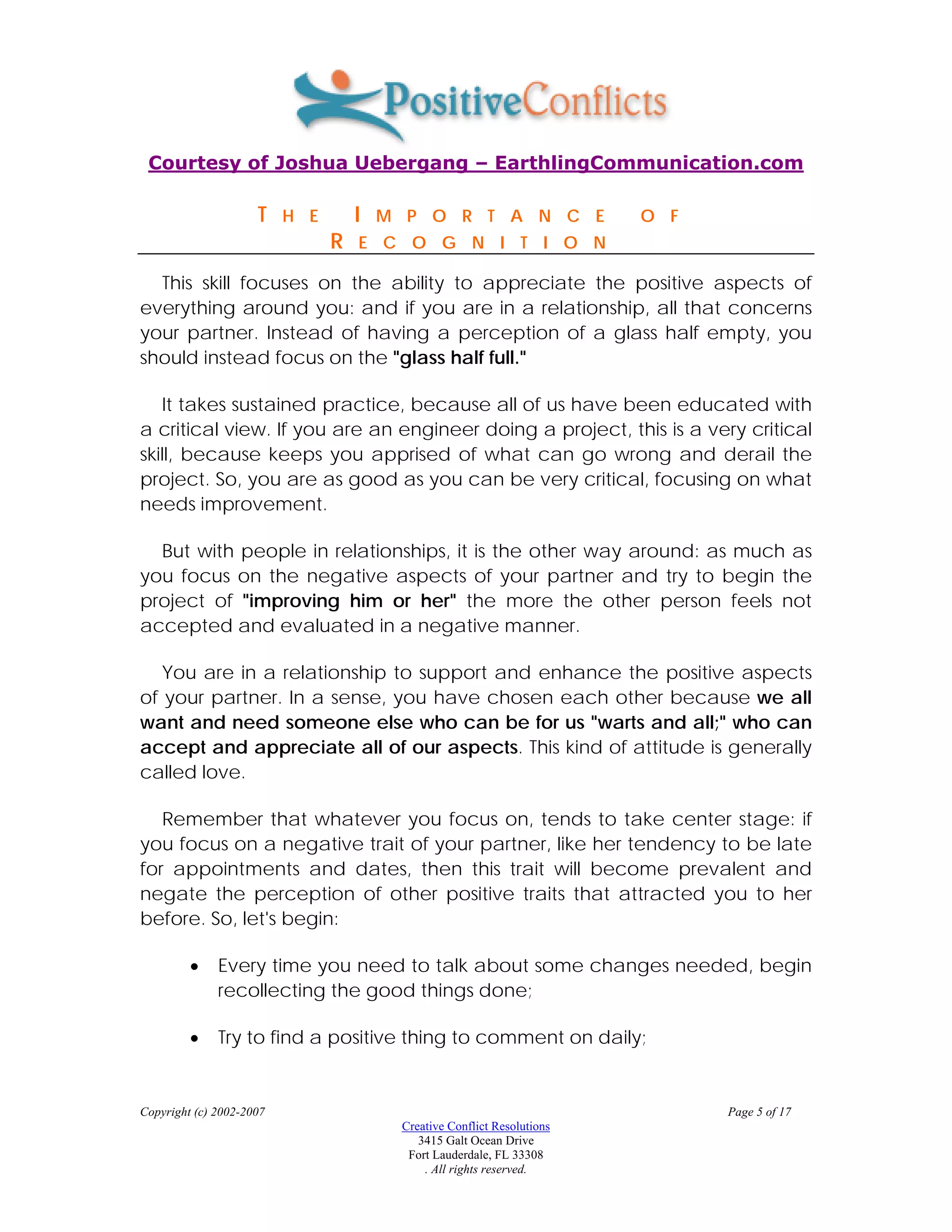 Courtesy of Joshua Uebergang – EarthlingCommunication.com

                     T    H E       I   M P O R T A N C E                O F
                                R   E C O G N I T I O N

  This skill focuses on the ability to appreciate the positive aspects of
everything around you: and if you are in a relationship, all that concerns
your partner. Instead of having a perception of a glass half empty, you
should instead focus on the "glass half full."

   It takes sustained practice, because all of us have been educated with
a critical view. If you are an engineer doing a project, this is a very critical
skill, because keeps you apprised of what can go wrong and derail the
project. So, you are as good as you can be very critical, focusing on what
needs improvement.

  But with people in relationships, it is the other way around: as much as
you focus on the negative aspects of your partner and try to begin the
project of "improving him or her" the more the other person feels not
accepted and evaluated in a negative manner.

   You are in a relationship to support and enhance the positive aspects
of your partner. In a sense, you have chosen each other because we all
want and need someone else who can be for us "warts and all;" who can
accept and appreciate all of our aspects. This kind of attitude is generally
called love.

   Remember that whatever you focus on, tends to take center stage: if
you focus on a negative trait of your partner, like her tendency to be late
for appointments and dates, then this trait will become prevalent and
negate the perception of other positive traits that attracted you to her
before. So, let's begin:

         •    Every time you need to talk about some changes needed, begin
              recollecting the good things done;

         •    Try to find a positive thing to comment on daily;


Copyright (c) 2002-2007                                                        Page 5 of 17
                                         Creative Conflict Resolutions
                                            3415 Galt Ocean Drive
                                          Fort Lauderdale, FL 33308
                                             . All rights reserved.
 