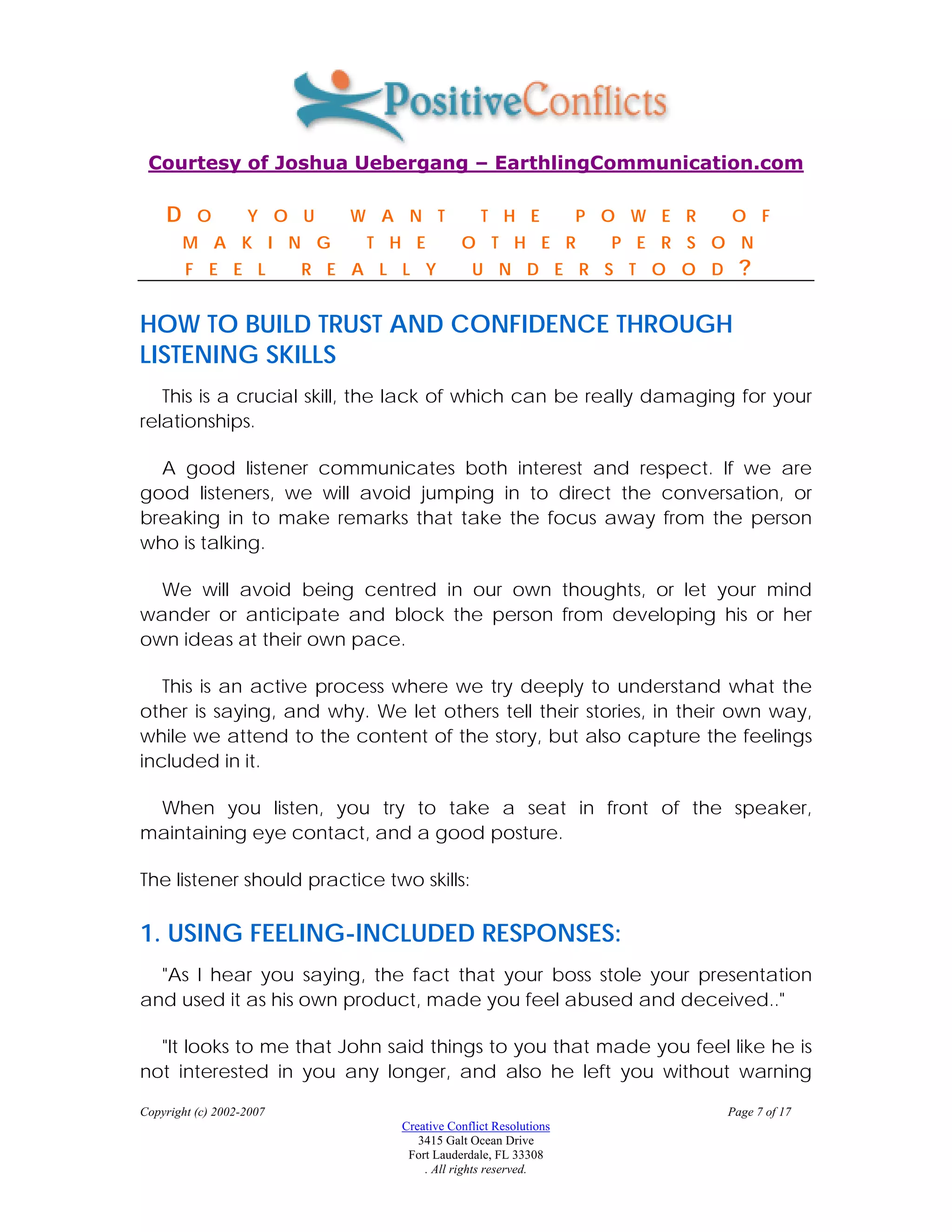Courtesy of Joshua Uebergang – EarthlingCommunication.com

    D     O        Y O U     W A N T             T H E            P O W E R   O F
        M A K I N G            T H E         O T H E R              P E R S O N
        F E E L           R E A L L Y          U N D E R S T O O D              ?

HOW TO BUILD TRUST AND CONFIDENCE THROUGH
LISTENING SKILLS
   This is a crucial skill, the lack of which can be really damaging for your
relationships.

  A good listener communicates both interest and respect. If we are
good listeners, we will avoid jumping in to direct the conversation, or
breaking in to make remarks that take the focus away from the person
who is talking.

  We will avoid being centred in our own thoughts, or let your mind
wander or anticipate and block the person from developing his or her
own ideas at their own pace.

   This is an active process where we try deeply to understand what the
other is saying, and why. We let others tell their stories, in their own way,
while we attend to the content of the story, but also capture the feelings
included in it.

 When you listen, you try to take a seat in front of the speaker,
maintaining eye contact, and a good posture.

The listener should practice two skills:

1. USING FEELING-INCLUDED RESPONSES:
  "As I hear you saying, the fact that your boss stole your presentation
and used it as his own product, made you feel abused and deceived.."

  "It looks to me that John said things to you that made you feel like he is
not interested in you any longer, and also he left you without warning

Copyright (c) 2002-2007                                                       Page 7 of 17
                                  Creative Conflict Resolutions
                                     3415 Galt Ocean Drive
                                   Fort Lauderdale, FL 33308
                                      . All rights reserved.
 
