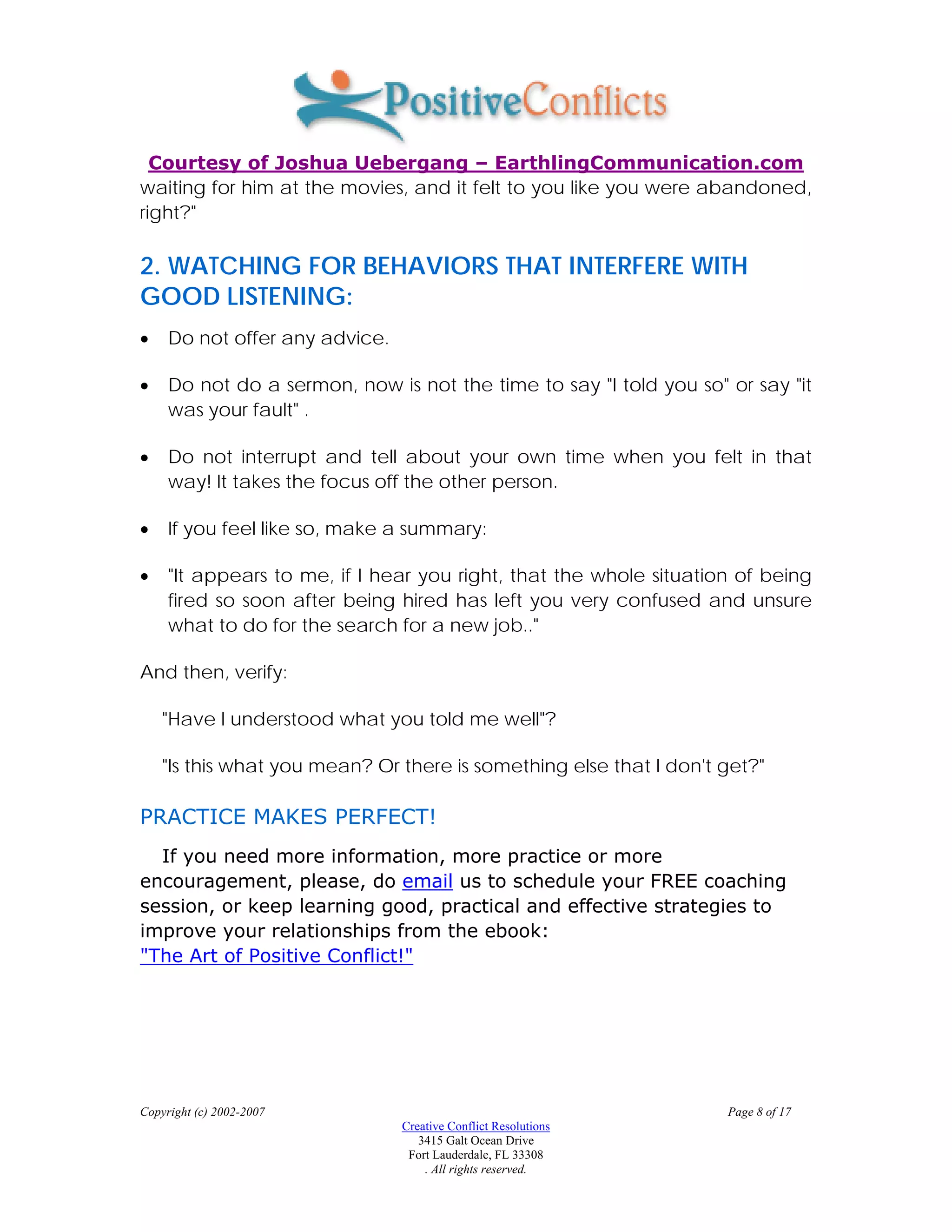Courtesy of Joshua Uebergang – EarthlingCommunication.com
waiting for him at the movies, and it felt to you like you were abandoned,
right?"

2. WATCHING FOR BEHAVIORS THAT INTERFERE WITH
GOOD LISTENING:
•    Do not offer any advice.

•    Do not do a sermon, now is not the time to say "I told you so" or say "it
     was your fault" .

•    Do not interrupt and tell about your own time when you felt in that
     way! It takes the focus off the other person.

•    If you feel like so, make a summary:

•    "It appears to me, if I hear you right, that the whole situation of being
     fired so soon after being hired has left you very confused and unsure
     what to do for the search for a new job.."

And then, verify:

    "Have I understood what you told me well"?

    "Is this what you mean? Or there is something else that I don't get?"

PRACTICE MAKES PERFECT!
  If you need more information, more practice or more
encouragement, please, do email us to schedule your FREE coaching
session, or keep learning good, practical and effective strategies to
improve your relationships from the ebook:
"The Art of Positive Conflict!"




Copyright (c) 2002-2007                                             Page 8 of 17
                                Creative Conflict Resolutions
                                   3415 Galt Ocean Drive
                                 Fort Lauderdale, FL 33308
                                    . All rights reserved.
 