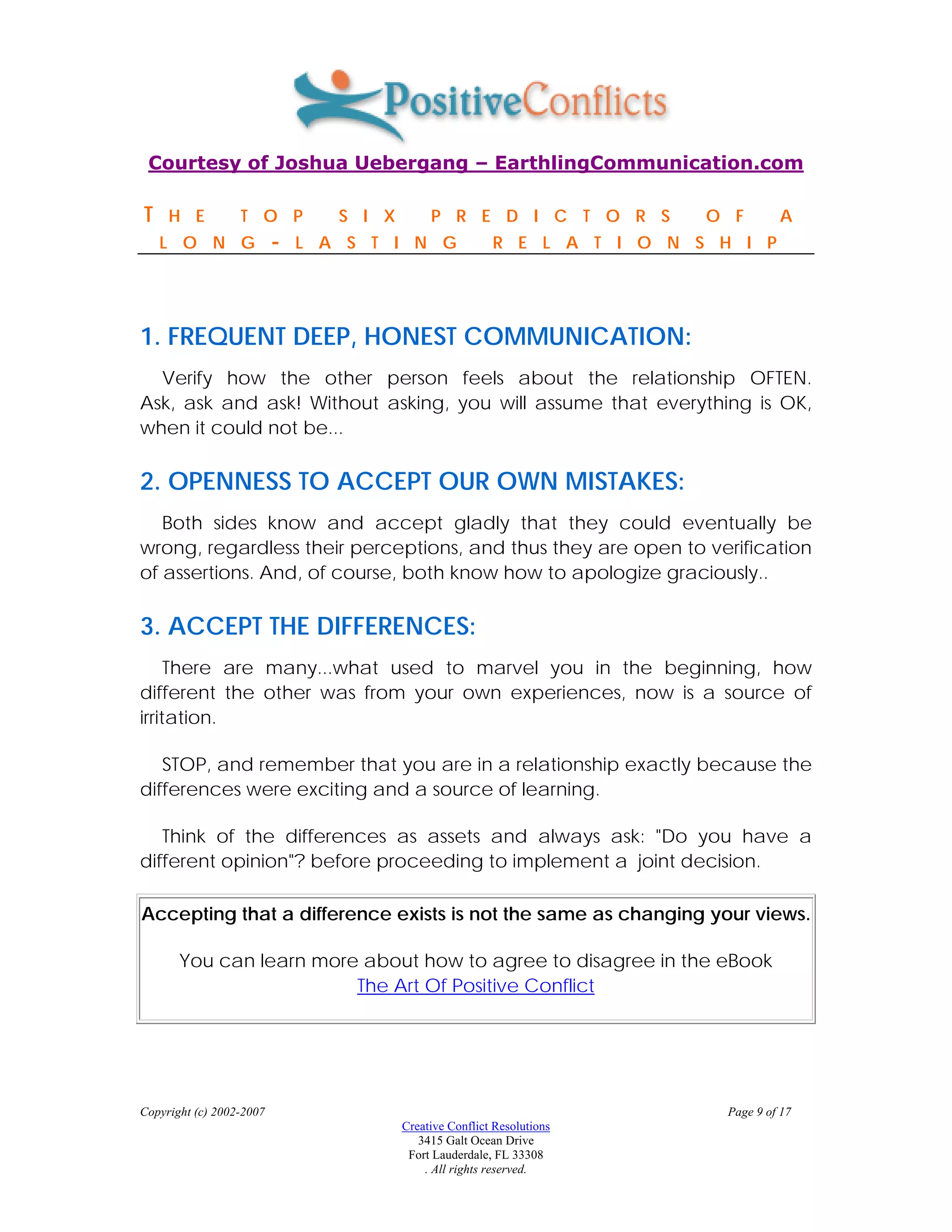 Courtesy of Joshua Uebergang – EarthlingCommunication.com

T    H E          T O P          S I X        P R E D I C T O R S          O F        A
    L O N G               -   L A S T I N G               R E L A T I O N S H I P




1. FREQUENT DEEP, HONEST COMMUNICATION:
  Verify how the other person feels about the relationship OFTEN.
Ask, ask and ask! Without asking, you will assume that everything is OK,
when it could not be...

2. OPENNESS TO ACCEPT OUR OWN MISTAKES:
   Both sides know and accept gladly that they could eventually be
wrong, regardless their perceptions, and thus they are open to verification
of assertions. And, of course, both know how to apologize graciously..

3. ACCEPT THE DIFFERENCES:
     There are many...what used to marvel you in the beginning, how
different the other was from your own experiences, now is a source of
irritation.

   STOP, and remember that you are in a relationship exactly because the
differences were exciting and a source of learning.

   Think of the differences as assets and always ask: "Do you have a
different opinion"? before proceeding to implement a joint decision.

Accepting that a difference exists is not the same as changing your views.

       You can learn more about how to agree to disagree in the eBook
                         The Art Of Positive Conflict




Copyright (c) 2002-2007                                                      Page 9 of 17
                                         Creative Conflict Resolutions
                                            3415 Galt Ocean Drive
                                          Fort Lauderdale, FL 33308
                                             . All rights reserved.
 