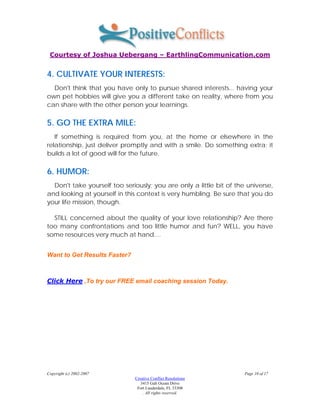 Courtesy of Joshua Uebergang – EarthlingCommunication.com


4. CULTIVATE YOUR INTERESTS:
  Don't think that you have only to pursue shared interests... having your
own pet hobbies will give you a different take on reality, where from you
can share with the other person your learnings.

5. GO THE EXTRA MILE:
   If something is required from you, at the home or elsewhere in the
relationship, just deliver promptly and with a smile. Do something extra; it
builds a lot of good will for the future.

6. HUMOR:
  Don't take yourself too seriously; you are only a little bit of the universe,
and looking at yourself in this context is very humbling. Be sure that you do
your life mission, though.

  STILL concerned about the quality of your love relationship? Are there
too many confrontations and too little humor and fun? WELL, you have
some resources very much at hand....


Want to Get Results Faster?



Click Here ,To try our FREE email coaching session Today.




Copyright (c) 2002-2007                                              Page 10 of 17
                              Creative Conflict Resolutions
                                 3415 Galt Ocean Drive
                               Fort Lauderdale, FL 33308
                                  . All rights reserved.
 