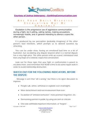 Courtesy of Joshua Uebergang – EarthlingCommunication.com

        A     R E         Y   O U R      D     A I L Y                D   I S P U T E S
                     E    S C A L A T I N G                     O     U T    O   F
                                 C    O N T R O L                     ?
   Escalation is the progressive use of aggressive communication
during a fight, be it yelling, calling names, making accusations
increasingly hostile, and in general intending to silence o scare the
other person.

  It is produced by our perception (probably imaginary) of the other
person's bad intentions, which prompts us to defend ourselves by
attacking.

   You can be under stress, having an emotional bad time or a lot of
frustration, but escalating any dispute beyond what is a normal dispute
has a very high price. The other person ends up scared, intimidated and
loses any hope of a rational, respectful conversation.

  Look out for these signs that your fight or confrontation is posed to
escalate more, and remember that NOW is time to do some repair work in
order to avoid relationship destruction.

WATCH OUT FOR THE FOLLOWING INDICATORS, BEFORE
THE DISPUTE:
  . Message is sent that "all is wrong," but there is no open discussion to
improve.

         •    People sulk, whine, withdraw or explode over small slights.

         •    More detachment and non-involvement than ever .

         •    Escalation of "omission behaviors": more promises forgotten, etc.

         •    Demeaning partner in public by using sarcasm or criticism.

         •    One side withholds important information, or "forgets".
Copyright (c) 2002-2007                                                              Page 11 of 17
                                      Creative Conflict Resolutions
                                         3415 Galt Ocean Drive
                                       Fort Lauderdale, FL 33308
                                          . All rights reserved.
 