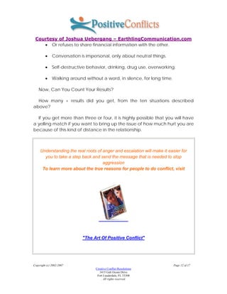 Courtesy of Joshua Uebergang – EarthlingCommunication.com
    • Or refuses to share financial information with the other.

         •    Conversation is impersonal, only about neutral things.

         •    Self-destructive behavior, drinking, drug use, overworking.

         •    Walking around without a word, in silence, for long time.

    Now, Can You Count Your Results?

  How many + results did you get, from the ten situations described
above?

  If you get more than three or four, it is highly possible that you will have
a yelling match if you want to bring up the issue of how much hurt you are
because of this kind of distance in the relationship.



     Understanding the real roots of anger and escalation will make it easier for
       you to take a step back and send the message that is needed to stop
                                     aggression
      To learn more about the true reasons for people to do conflict, visit




                            "The Art Of Positive Conflict"




Copyright (c) 2002-2007                                                   Page 12 of 17
                                  Creative Conflict Resolutions
                                     3415 Galt Ocean Drive
                                   Fort Lauderdale, FL 33308
                                      . All rights reserved.
 