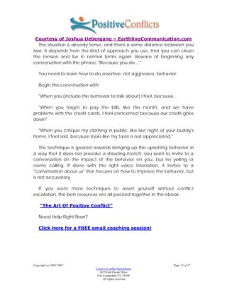 Courtesy of Joshua Uebergang – EarthlingCommunication.com
  The situation is already tense, and there is some distance between you
two. It depends from the kind of approach you use, that you can clean
the tension and be in normal terms again. Beware of beginning any
conversation with the phrase: "Because you do...."

    You need to learn how to do assertive, not aggressive, behavior:

    Begin the conversation with:

    "When you (include the behavior to talk about) I feel, because...

  "When you forget to pay the bills, like this month, and we have
problems with the credit cards, I feel concerned because our credit goes
down"

  "When you critique my clothing in public, like last night at your buddy's
home, I feel sad, because looks like my taste is not appreciated."

    This technique is geared towards bringing up the upsetting behavior in
a way that it does not provoke a shouting match: you want to invite to a
conversation on the impact of the behavior on you, but no yelling or
name calling. If done with the right voice intonation, it invites to a
"conversation about us" that focuses on how to improve the behavior, but
is not accusatory.

  IF you want more techniques to assert yourself without conflict
escalation, the best resources are all packed together in the ebook:

     "The Art Of Positive Conflict"

    Need Help Right Now?

    Click here for a FREE email coaching session!




Copyright (c) 2002-2007                                            Page 13 of 17
                              Creative Conflict Resolutions
                                 3415 Galt Ocean Drive
                               Fort Lauderdale, FL 33308
                                  . All rights reserved.
 