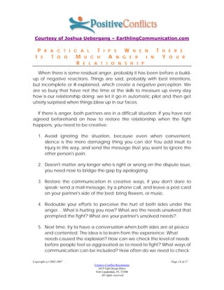Courtesy of Joshua Uebergang – EarthlingCommunication.com

      P       R A C T I C A L      T    I P S            W       H E N     T   H E R E
  I       S     T   O O   M   U C H         A     N G E R            I N       Y   O U R
                          R   E L A T I O N S H I P

   When there is some residual anger, probably it has been before a build-
up of negative reactions. Things are said, probably with best intentions,
but incomplete or ill explained, which create a negative perception. We
are so busy that have not the time or the skills to measure up every day
how is our relationship doing: we let it go in automatic pilot and then get
utterly surprised when things blow up in our faces.

  If there is anger, both partners are in a difficult situation. If you have not
agreed beforehand on how to restore the relationship when the fight
happens, you need to be creative:

      1. Avoid ignoring the situation, because even when convenient,
         silence is the more damaging thing you can do! You add insult to
         injury in this way, and send the message that you want to ignore the
         other person's pain.

      2. Doesn't matter any longer who is right or wrong on the dispute issue,
         you need now to bridge the gap by apologizing.

      3. Restore the communication in creative ways, if you don't dare to
         speak: send a mail message, try a phone call, and leave a post card
         on your partner's side of the bed; bring flowers, or music.

      4. Redouble your efforts to perceive the hurt of both sides under the
         anger….What is hurting you now? What are the needs unsolved that
         prompted the fight? What are your partner's unsolved needs?

      5. Next time, try to have a conversation when both sides are at peace
         and contented. The idea is to learn from the experience: What
         needs caused the explosion? How can we check the level of needs
         before people feel so aggravated as to need to fight? What ways of
         communication can be included? How often do we need to check

Copyright (c) 2002-2007                                                            Page 14 of 17
                                 Creative Conflict Resolutions
                                    3415 Galt Ocean Drive
                                  Fort Lauderdale, FL 33308
                                     . All rights reserved.
 