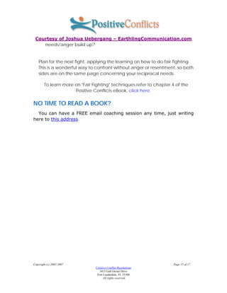 Courtesy of Joshua Uebergang – EarthlingCommunication.com
    needs/anger build up?


    Plan for the next fight, applying the learning on how to do fair fighting.
    This is a wonderful way to confront without anger or resentment, so both
    sides are on the same page concerning your reciprocal needs.

        To learn more on "Fair Fighting" techniques refer to chapter 4 of the
                      Positive Conflicts eBook, click here.

NO TIME TO READ A BOOK?
  You can have a FREE email coaching session any time, just writing
here to this address




Copyright (c) 2002-2007                                               Page 15 of 17
                                Creative Conflict Resolutions
                                   3415 Galt Ocean Drive
                                 Fort Lauderdale, FL 33308
                                    . All rights reserved.
 