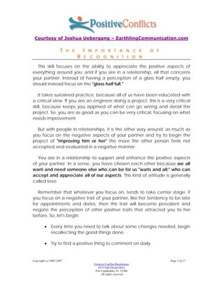 Courtesy of Joshua Uebergang – EarthlingCommunication.com

                     T    H E       I   M P O R T A N C E                O F
                                R   E C O G N I T I O N

  This skill focuses on the ability to appreciate the positive aspects of
everything around you: and if you are in a relationship, all that concerns
your partner. Instead of having a perception of a glass half empty, you
should instead focus on the "glass half full."

   It takes sustained practice, because all of us have been educated with
a critical view. If you are an engineer doing a project, this is a very critical
skill, because keeps you apprised of what can go wrong and derail the
project. So, you are as good as you can be very critical, focusing on what
needs improvement.

  But with people in relationships, it is the other way around: as much as
you focus on the negative aspects of your partner and try to begin the
project of "improving him or her" the more the other person feels not
accepted and evaluated in a negative manner.

   You are in a relationship to support and enhance the positive aspects
of your partner. In a sense, you have chosen each other because we all
want and need someone else who can be for us "warts and all;" who can
accept and appreciate all of our aspects. This kind of attitude is generally
called love.

   Remember that whatever you focus on, tends to take center stage: if
you focus on a negative trait of your partner, like her tendency to be late
for appointments and dates, then this trait will become prevalent and
negate the perception of other positive traits that attracted you to her
before. So, let's begin:

         •    Every time you need to talk about some changes needed, begin
              recollecting the good things done;

         •    Try to find a positive thing to comment on daily;


Copyright (c) 2002-2007                                                        Page 5 of 17
                                         Creative Conflict Resolutions
                                            3415 Galt Ocean Drive
                                          Fort Lauderdale, FL 33308
                                             . All rights reserved.
 