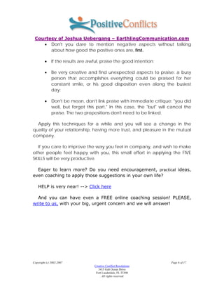 Courtesy of Joshua Uebergang – EarthlingCommunication.com
    • Don't you dare to mention negative aspects without talking
       about how good the positive ones are, first.

         •    If the results are awful, praise the good intention;

         •    Be very creative and find unexpected aspects to praise: a busy
              person that accomplishes everything could be praised for her
              constant smile, or his good disposition even along the busiest
              day;

         •    Don't be mean, don't link praise with immediate critique: "you did
              well, but forgot this part." In this case, the "but" will cancel the
              praise. The two propositions don't need to be linked.

  Apply this techniques for a while and you will see a change in the
quality of your relationship, having more trust, and pleasure in the mutual
company.

  If you care to improve the way you feel in company, and wish to make
other people feel happy with you, this small effort in applying the FIVE
SKILLS will be very productive.

  Eager to learn more? Do you need encouragement, practical ideas,
even coaching to apply those suggestions in your own life?

    HELP is very near! --> Click here

  And you can have even a FREE online coaching session! PLEASE,
write to us, with your big, urgent concern and we will answer!




Copyright (c) 2002-2007                                                 Page 6 of 17
                                   Creative Conflict Resolutions
                                      3415 Galt Ocean Drive
                                    Fort Lauderdale, FL 33308
                                       . All rights reserved.
 