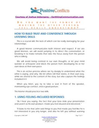 Courtesy of Joshua Uebergang – EarthlingCommunication.com

    D     O        Y O U     W A N T             T H E            P O W E R   O F
        M A K I N G            T H E         O T H E R              P E R S O N
        F E E L           R E A L L Y          U N D E R S T O O D              ?

HOW TO BUILD TRUST AND CONFIDENCE THROUGH
LISTENING SKILLS
   This is a crucial skill, the lack of which can be really damaging for your
relationships.

  A good listener communicates both interest and respect. If we are
good listeners, we will avoid jumping in to direct the conversation, or
breaking in to make remarks that take the focus away from the person
who is talking.

  We will avoid being centred in our own thoughts, or let your mind
wander or anticipate and block the person from developing his or her
own ideas at their own pace.

   This is an active process where we try deeply to understand what the
other is saying, and why. We let others tell their stories, in their own way,
while we attend to the content of the story, but also capture the feelings
included in it.

 When you listen, you try to take a seat in front of the speaker,
maintaining eye contact, and a good posture.

The listener should practice two skills:

1. USING FEELING-INCLUDED RESPONSES:
  "As I hear you saying, the fact that your boss stole your presentation
and used it as his own product, made you feel abused and deceived.."

  "It looks to me that John said things to you that made you feel like he is
not interested in you any longer, and also he left you without warning

Copyright (c) 2002-2007                                                       Page 7 of 17
                                  Creative Conflict Resolutions
                                     3415 Galt Ocean Drive
                                   Fort Lauderdale, FL 33308
                                      . All rights reserved.
 