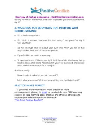 Courtesy of Joshua Uebergang – EarthlingCommunication.com
waiting for him at the movies, and it felt to you like you were abandoned,
right?"

2. WATCHING FOR BEHAVIORS THAT INTERFERE WITH
GOOD LISTENING:
•    Do not offer any advice.

•    Do not do a sermon, now is not the time to say "I told you so" or say "it
     was your fault" .

•    Do not interrupt and tell about your own time when you felt in that
     way! It takes the focus off the other person.

•    If you feel like so, make a summary:

•    "It appears to me, if I hear you right, that the whole situation of being
     fired so soon after being hired has left you very confused and unsure
     what to do for the search for a new job.."

And then, verify:

    "Have I understood what you told me well"?

    "Is this what you mean? Or there is something else that I don't get?"

PRACTICE MAKES PERFECT!
  If you need more information, more practice or more
encouragement, please, do email us to schedule your FREE coaching
session, or keep learning good, practical and effective strategies to
improve your relationships from the ebook:
"The Art of Positive Conflict!"




Copyright (c) 2002-2007                                             Page 8 of 17
                                Creative Conflict Resolutions
                                   3415 Galt Ocean Drive
                                 Fort Lauderdale, FL 33308
                                    . All rights reserved.
 