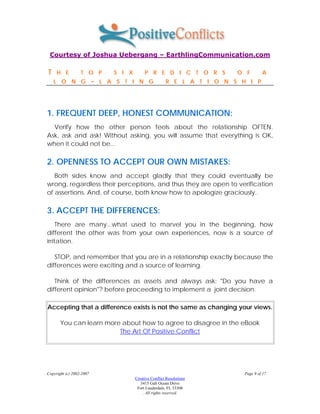Courtesy of Joshua Uebergang – EarthlingCommunication.com

T    H E          T O P          S I X        P R E D I C T O R S          O F        A
    L O N G               -   L A S T I N G               R E L A T I O N S H I P




1. FREQUENT DEEP, HONEST COMMUNICATION:
  Verify how the other person feels about the relationship OFTEN.
Ask, ask and ask! Without asking, you will assume that everything is OK,
when it could not be...

2. OPENNESS TO ACCEPT OUR OWN MISTAKES:
   Both sides know and accept gladly that they could eventually be
wrong, regardless their perceptions, and thus they are open to verification
of assertions. And, of course, both know how to apologize graciously..

3. ACCEPT THE DIFFERENCES:
     There are many...what used to marvel you in the beginning, how
different the other was from your own experiences, now is a source of
irritation.

   STOP, and remember that you are in a relationship exactly because the
differences were exciting and a source of learning.

   Think of the differences as assets and always ask: "Do you have a
different opinion"? before proceeding to implement a joint decision.

Accepting that a difference exists is not the same as changing your views.

       You can learn more about how to agree to disagree in the eBook
                         The Art Of Positive Conflict




Copyright (c) 2002-2007                                                      Page 9 of 17
                                         Creative Conflict Resolutions
                                            3415 Galt Ocean Drive
                                          Fort Lauderdale, FL 33308
                                             . All rights reserved.
 