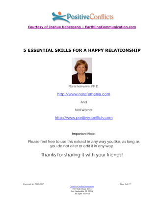 Courtesy of Joshua Uebergang – EarthlingCommunication.com




5 ESSENTIAL SKILLS FOR A HAPPY RELATIONSHIP




                                 Nora Femenia, Ph.D.

                           http://www.norafemenia.com

                                              And

                                        Neil Warner

                          http://www.positiveconflicts.com



                                    Important Note:

     Please feel free to use this extract in any way you like, as long as
                   you do not alter or edit it in any way.

                    Thanks for sharing it with your friends!




Copyright (c) 2002-2007                                           Page 1 of 17
                                  Creative Conflict Resolutions
                                     3415 Galt Ocean Drive
                                   Fort Lauderdale, FL 33308
                                      . All rights reserved.
 
