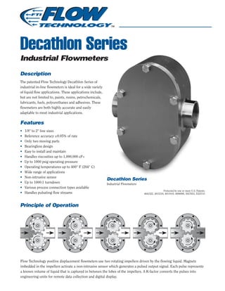 Decathlon Series
Industrial Flowmeters
Description
The patented Flow Technology Decathlon Series of
industrial in-line flowmeters is ideal for a wide variety
of liquid flow applications. These applications include,
but are not limited to, paints, resins, petrochemicals,
lubricants, fuels, polyurethanes and adhesives. These
flowmeters are both highly accurate and easily
adaptable to most industrial applications.
Features
• 1/8" to 2" line sizes
• Reference accuracy ±0.05% of rate
• Only two moving parts
• Bearingless design
• Easy to install and maintain
• Handles viscosities up to 1,000,000 cP+
• Up to 1000 psig operating pressure
• Operating temperatures up to 400° F (204° C)
• Wide range of applications
• Non-intrusive sensor
• Up to 1000:1 turndown
• Various process connection types available
• Handles pulsating flow streams
Principle of Operation
Decathlon Series
Industrial Flowmeters
Flow Technology positive displacement flowmeters use two rotating impellers driven by the flowing liquid. Magnets
imbedded in the impellers activate a non-intrusive sensor which generates a pulsed output signal. Each pulse represents
a known volume of liquid that is captured in between the lobes of the impellers. A K-factor converts the pulses into
engineering units for remote data collection and digital display.
Protected by one or more U.S. Patents:
4641522, 4815318, 4911010, 4996888, 5027653, 5325715
 
