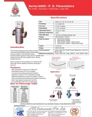 Series 6600 : P. D. Flowmeters
For Fuels / Solvents / Chemicals / Lube Oils.
Speciﬁcations
Introduction
These Positive Displacement Flow meters are based
on the time tested Oscillating Piston design.Asingle
moving component in the assembly ensures
extremely reliable operation for long period of operation. Use
of state of the art solid state magnetic sensor, ultra-low
powered electronic
Sensor provides for all the simplicity of a mechanical P.D.
Flow meter and the reliability of electronic sensing and
read outs.
Features
· Wide operating ﬂow range of 3.0 to 24000 LPH
· Guaranteed accuracy of +/- 0.5% of reading
· Low pressure drop allows gravity head operation.
· Operation at maximum 150 C temperature possible.
· Self-powered electronics ensures ﬁt and forget operation.
· Choice of weather- proof and ﬂame- proof electronic enclosures.
· Built in high capacity reusable wire mesh ﬁlter.
· S.S and Plastics builds to suit corrosive liquids.
. Size Vs Flowrange Table
Flowmeter
Size
Operating
Flow Range
NB LPH
DN06 3-60
DN15 60-600
DN20 150-1500
DN25 240-2400
DN40 600-6000
DN50 1200-12000
DN80 2400-24000
Size : DN 06 / 15 / 20 / 25 / 40 / 50 / 80
FlowRange : 3.0- 24000 LPH
Accuracy : ± 0.5% of reading
Repeatability : ± 0.1% of reading
Operating Pressure : 10 Kg / cm Max.
Operating Temperature : 150o
C
Filter Mesh Size : 150 micron SS Mesh Reusable Type
Display : With (Integral) or, Without
Read Out Option a) Self Powered Totaliser
b) Rate Indicator Totaliser
c) Rate Indicator Totaliser + 4- 20 mA output
d) Rate Indicator Totaliser + RS485 Serial Output
Output : 4 to 20 mA
Flange : ANSI / BS / DIN
End Connections : Screw : BSP / NPT Female Threads Wetted Parts : Aluminium /
SS 316 / PVC
Material of construction : Piston : PEEK / PVC Seals : BUNA N / Viton / EPDM / Teﬂon
Continuous eﬀorts for product development may necessitate changes in these details without notice
NK Instruments Pvt. Ltd.B-501/504, 5th ﬂoor, Raunak Arcade, Near THC Hospital, Gokhale Road, Naupada,
Thane(W) 400602. Maharashtra INDIA Telefax Nos.: 91-22-25301330 / 31 / 32
E-Mail: sales@nkinstruments.com Web: http://www.nkinstruments.com
Skype: nitinkelkarskype Gtalk: nkinstruments2006
Authorised Dealer
 