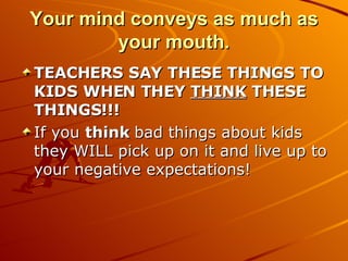 Your mind conveys as much as your mouth. TEACHERS SAY THESE THINGS TO KIDS WHEN THEY  THINK  THESE THINGS!!! If you  think  bad things about kids they WILL pick up on it and live up to your negative expectations! 