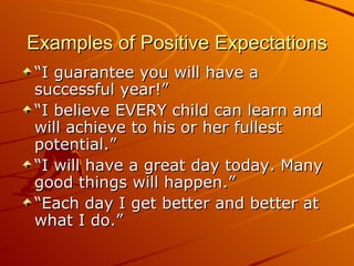 Examples of Positive Expectations “I guarantee you will have a successful year!” “I believe EVERY child can learn and will achieve to his or her fullest potential.” “I will have a great day today. Many good things will happen.” “Each day I get better and better at what I do.” 