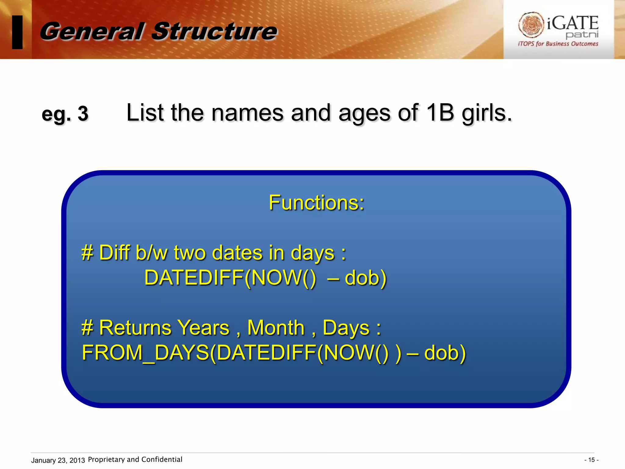I General Structure
    eg. 3                    List the names and ages of 1B girls.


                                                 Functions:

               # Diff b/w two dates in days :
                       DATEDIFF(NOW() – dob)

               # Returns Years , Month , Days :
               FROM_DAYS(DATEDIFF(NOW() ) – dob)



 January 23, 2013 Proprietary and Confidential                      - 15 -
 