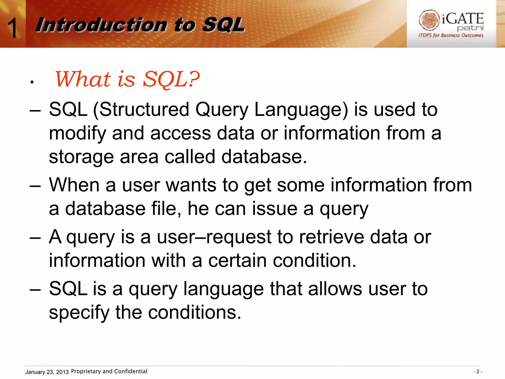 1      Introduction to SQL

     •       What is SQL?
     – SQL (Structured Query Language) is used to
       modify and access data or information from a
       storage area called database.
     – When a user wants to get some information from
       a database file, he can issue a query
     – A query is a user–request to retrieve data or
       information with a certain condition.
     – SQL is a query language that allows user to
       specify the conditions.

    January 23, 2013 Proprietary and Confidential       -2-
 