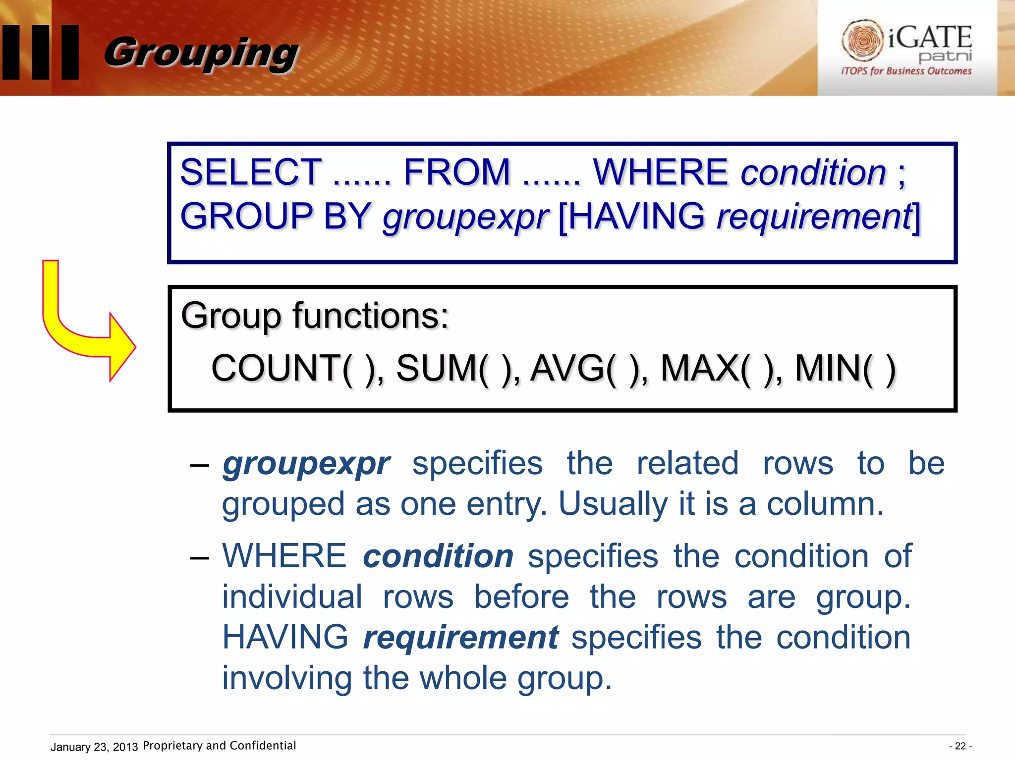 III Grouping
                         SELECT ...... FROM ...... WHERE condition ;
                         GROUP BY groupexpr [HAVING requirement]

                         Group functions:
                          COUNT( ), SUM( ), AVG( ), MAX( ), MIN( )

                           – groupexpr specifies the related rows to be
                             grouped as one entry. Usually it is a column.
                           – WHERE condition specifies the condition of
                             individual rows before the rows are group.
                             HAVING requirement specifies the condition
                             involving the whole group.
  January 23, 2013 Proprietary and Confidential                              - 22 -
 