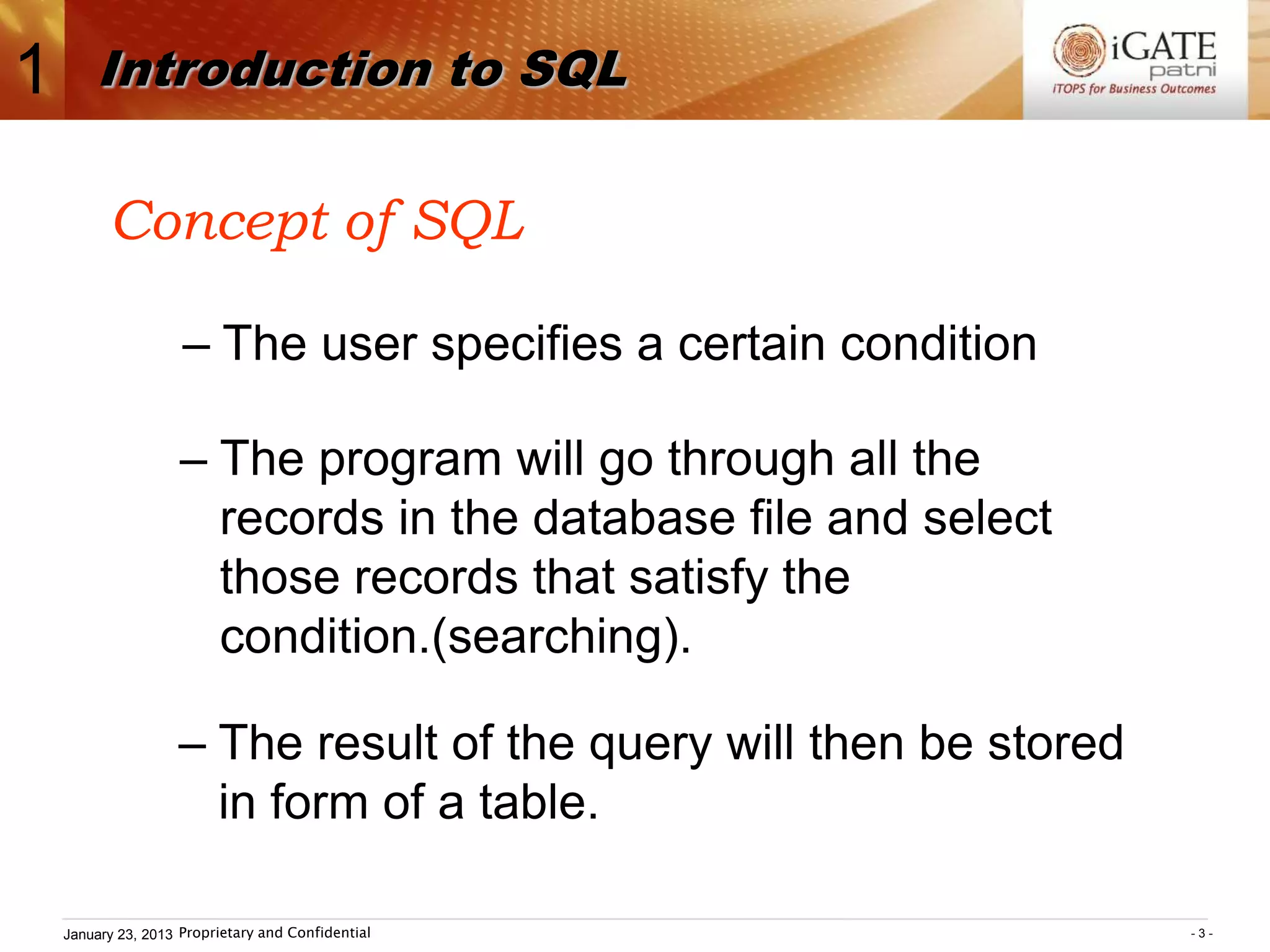 1       Introduction to SQL

          Concept of SQL

                     – The user specifies a certain condition

                     – The program will go through all the
                       records in the database file and select
                       those records that satisfy the
                       condition.(searching).

                    – The result of the query will then be stored
                      in form of a table.

    January 23, 2013 Proprietary and Confidential                   -3-
 
