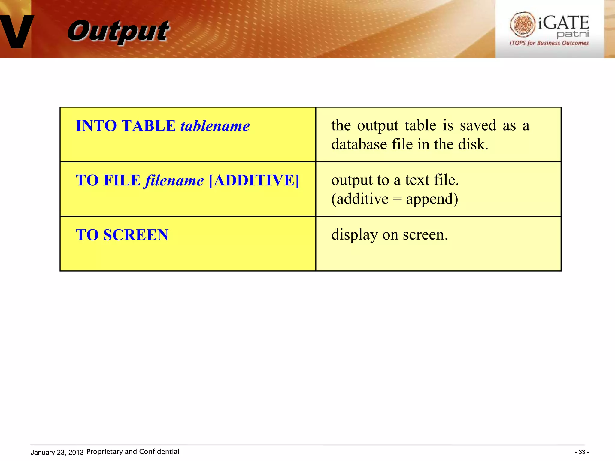V         Output


             INTO TABLE tablename               the output table is saved as a
                                                database file in the disk.

             TO FILE filename [ADDITIVE]        output to a text file.
                                                (additive = append)

             TO SCREEN                          display on screen.




January 23, 2013 Proprietary and Confidential                                    - 33 -
 