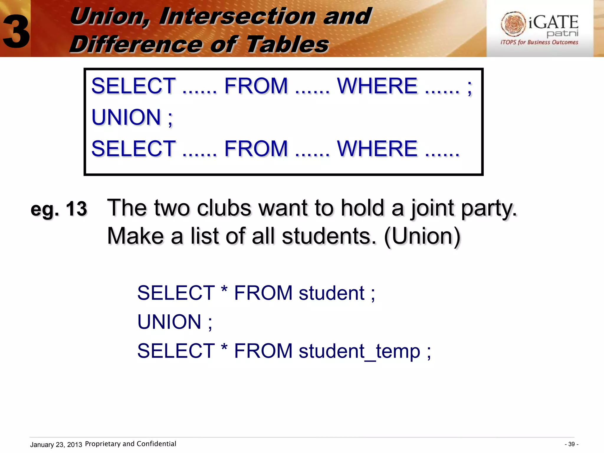 Union, Intersection and
3          Difference of Tables
                  SELECT ...... FROM ...... WHERE ...... ;
                  UNION ;
                  SELECT ...... FROM ...... WHERE ......

eg. 13 The two clubs want to hold a joint party.
                       Make a list of all students. (Union)

                                SELECT * FROM student ;
                                UNION ;
                                SELECT * FROM student_temp ;



January 23, 2013 Proprietary and Confidential                  - 39 -
 