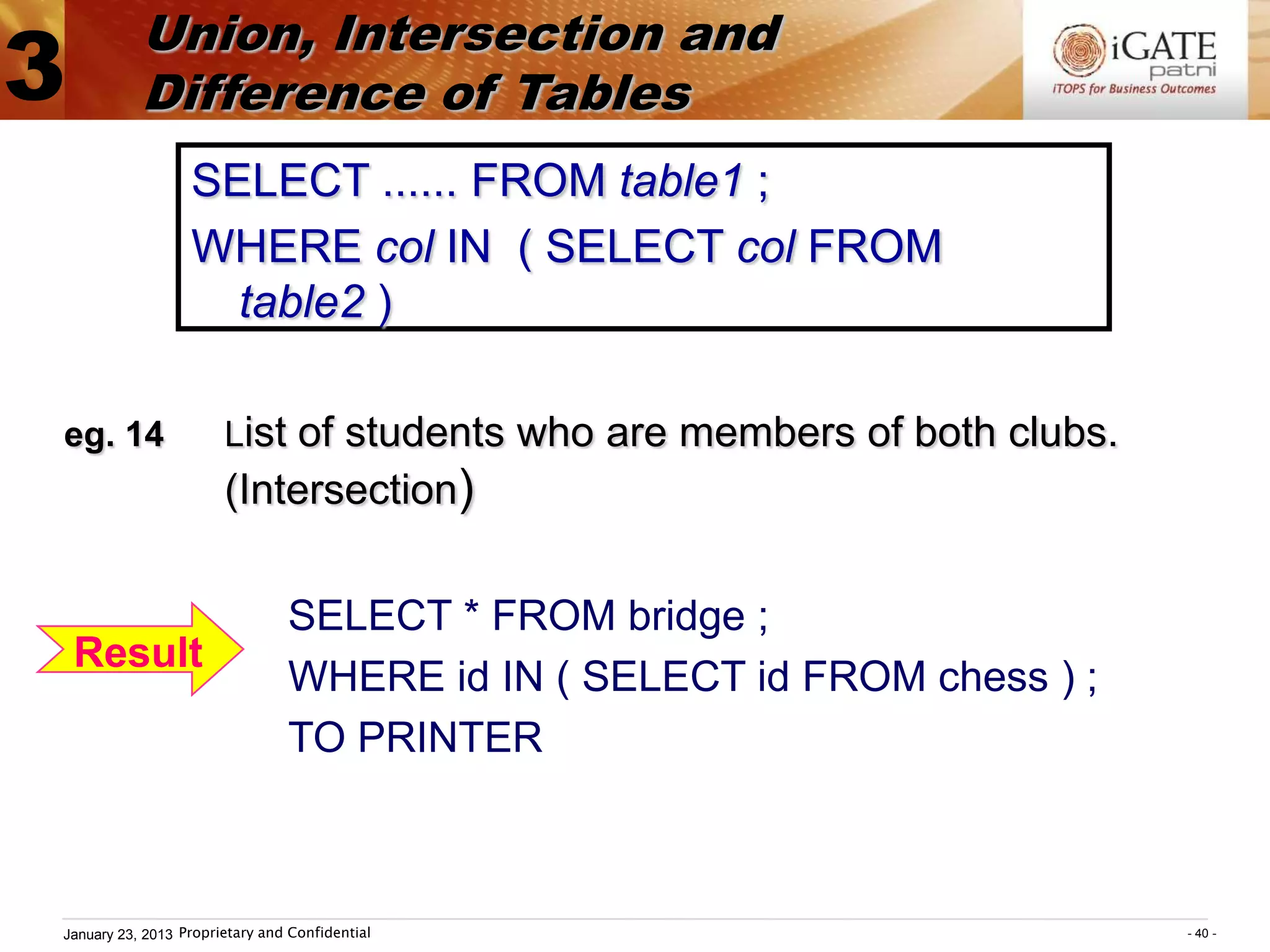 Union, Intersection and
3          Difference of Tables
                  SELECT ...... FROM table1 ;
                  WHERE col IN ( SELECT col FROM
                    table2 )

eg. 14                 List of students who are members of both clubs.
                       (Intersection)

                                SELECT * FROM bridge ;
    Result
                                WHERE id IN ( SELECT id FROM chess ) ;
                                TO PRINTER



January 23, 2013 Proprietary and Confidential                            - 40 -
 