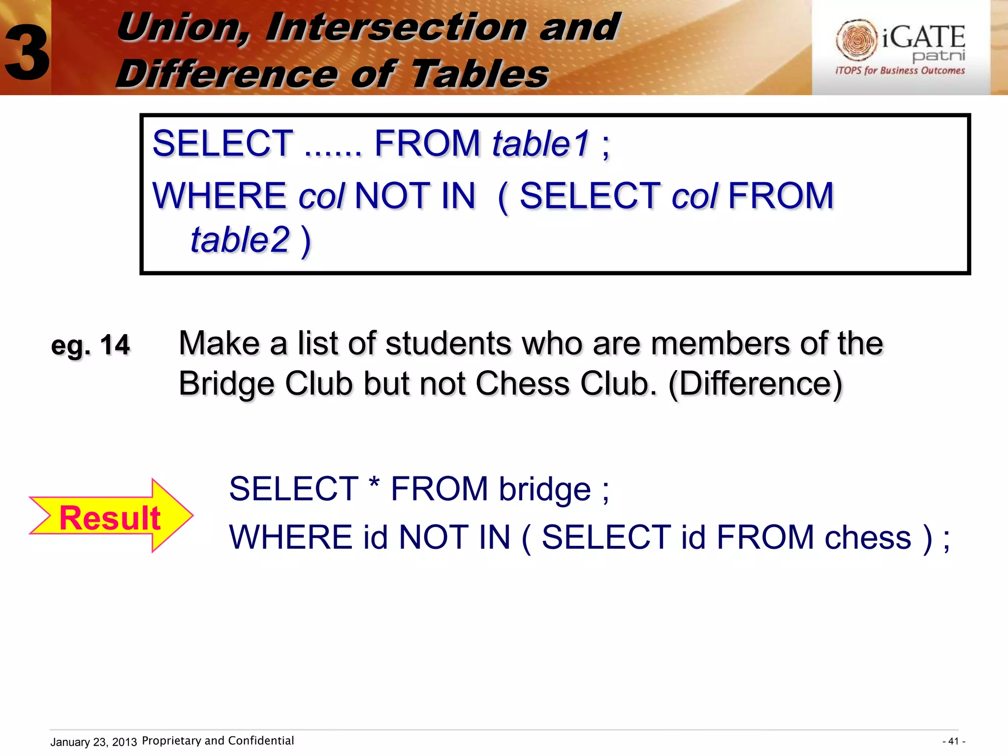 Union, Intersection and
3          Difference of Tables
                  SELECT ...... FROM table1 ;
                  WHERE col NOT IN ( SELECT col FROM
                    table2 )

eg. 14                 Make a list of students who are members of the
                       Bridge Club but not Chess Club. (Difference)


                                SELECT * FROM bridge ;
    Result
                                WHERE id NOT IN ( SELECT id FROM chess ) ;




January 23, 2013 Proprietary and Confidential                            - 41 -
 