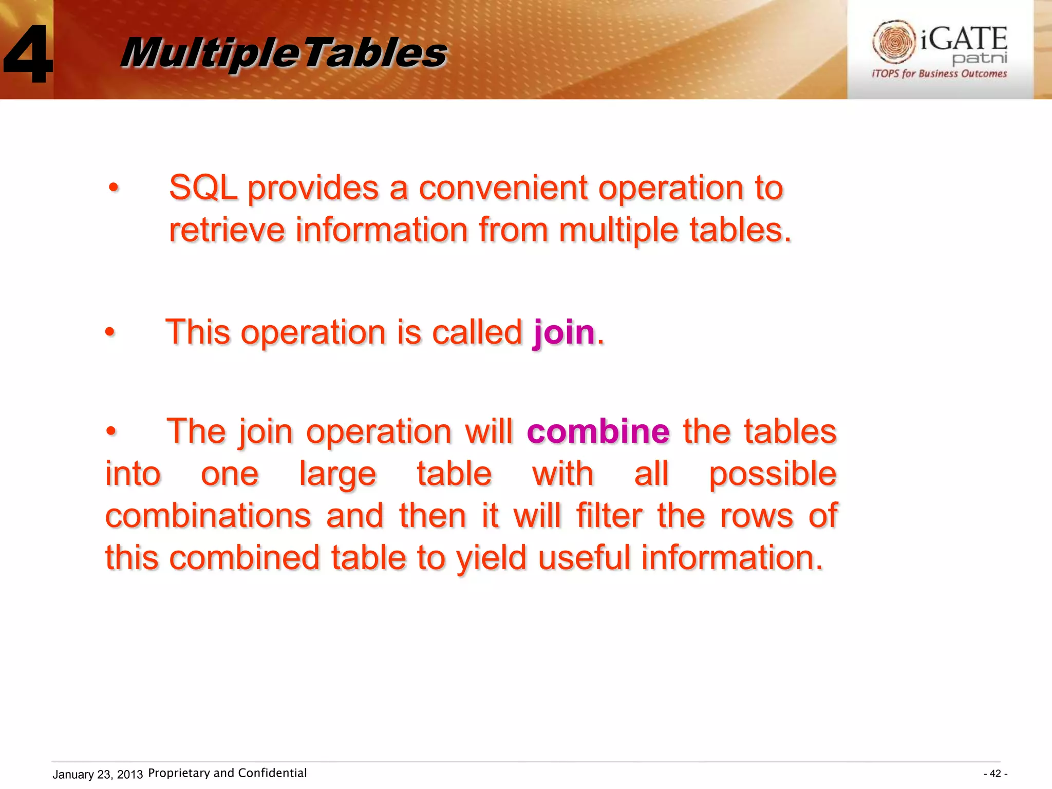 4           MultipleTables


         •          SQL provides a convenient operation to
                    retrieve information from multiple tables.

        •          This operation is called join.

         • The join operation will combine the tables
         into one large table with all possible
         combinations and then it will filter the rows of
         this combined table to yield useful information.




January 23, 2013 Proprietary and Confidential                    - 42 -
 