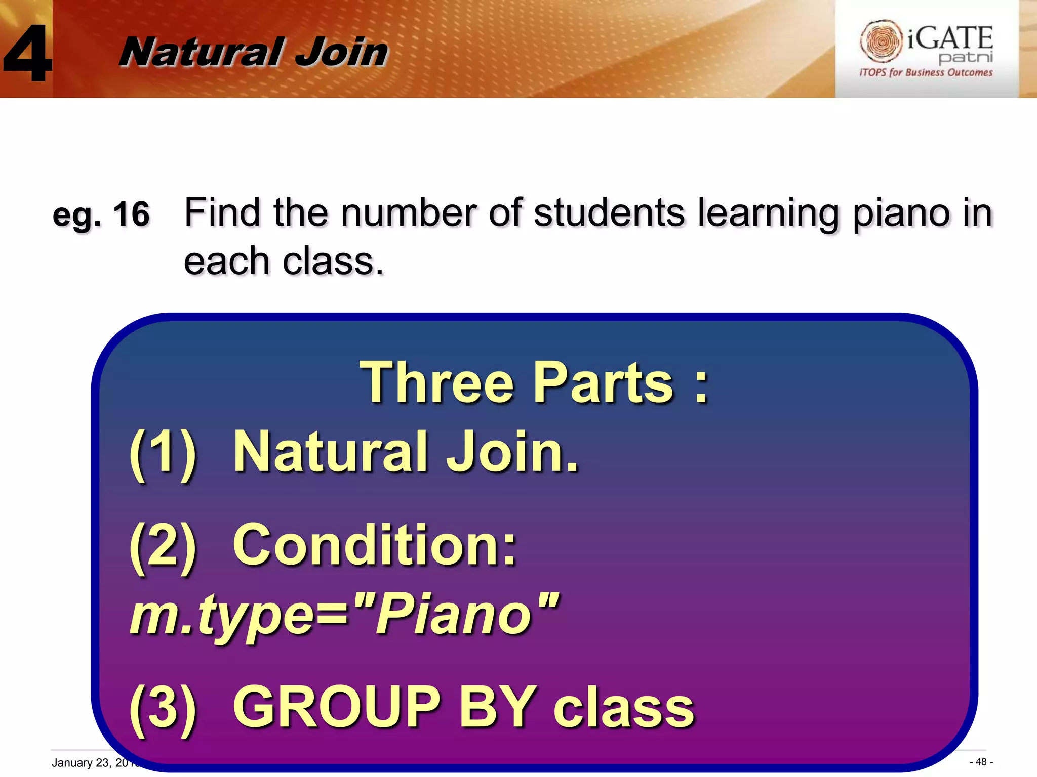 4          Natural Join


eg. 16 Find the number of students learning piano in
                       each class.


                     Three Parts :
             (1) Natural Join.
             (2) Condition:
             m.type="Piano"
             (3) GROUP BY class
January 23, 2013 Proprietary and Confidential     - 48 -
 
