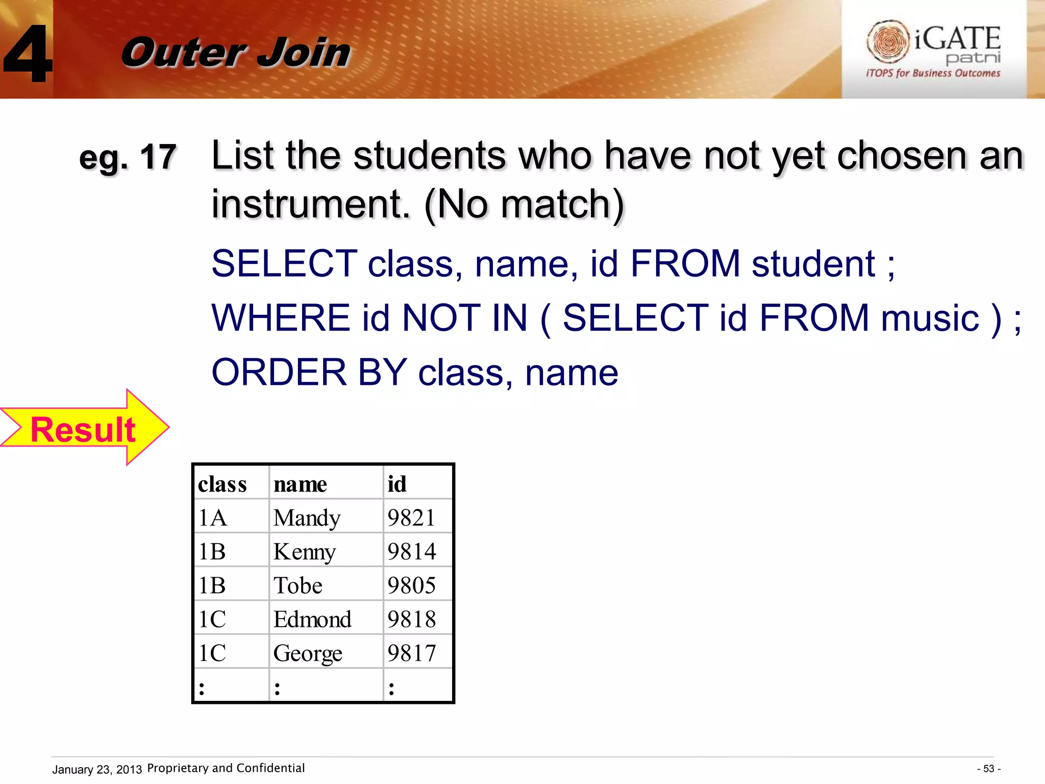 4           Outer Join

     eg. 17 List the students who have not yet chosen an
                             instrument. (No match)
                             SELECT class, name, id FROM student ;
                             WHERE id NOT IN ( SELECT id FROM music ) ;
                             ORDER BY class, name
Result
                          class         name     id
                          1A            Mandy    9821
                          1B            Kenny    9814
                          1B            Tobe     9805
                          1C            Edmond   9818
                          1C            George   9817
                          :             :        :


 January 23, 2013 Proprietary and Confidential                      - 53 -
 