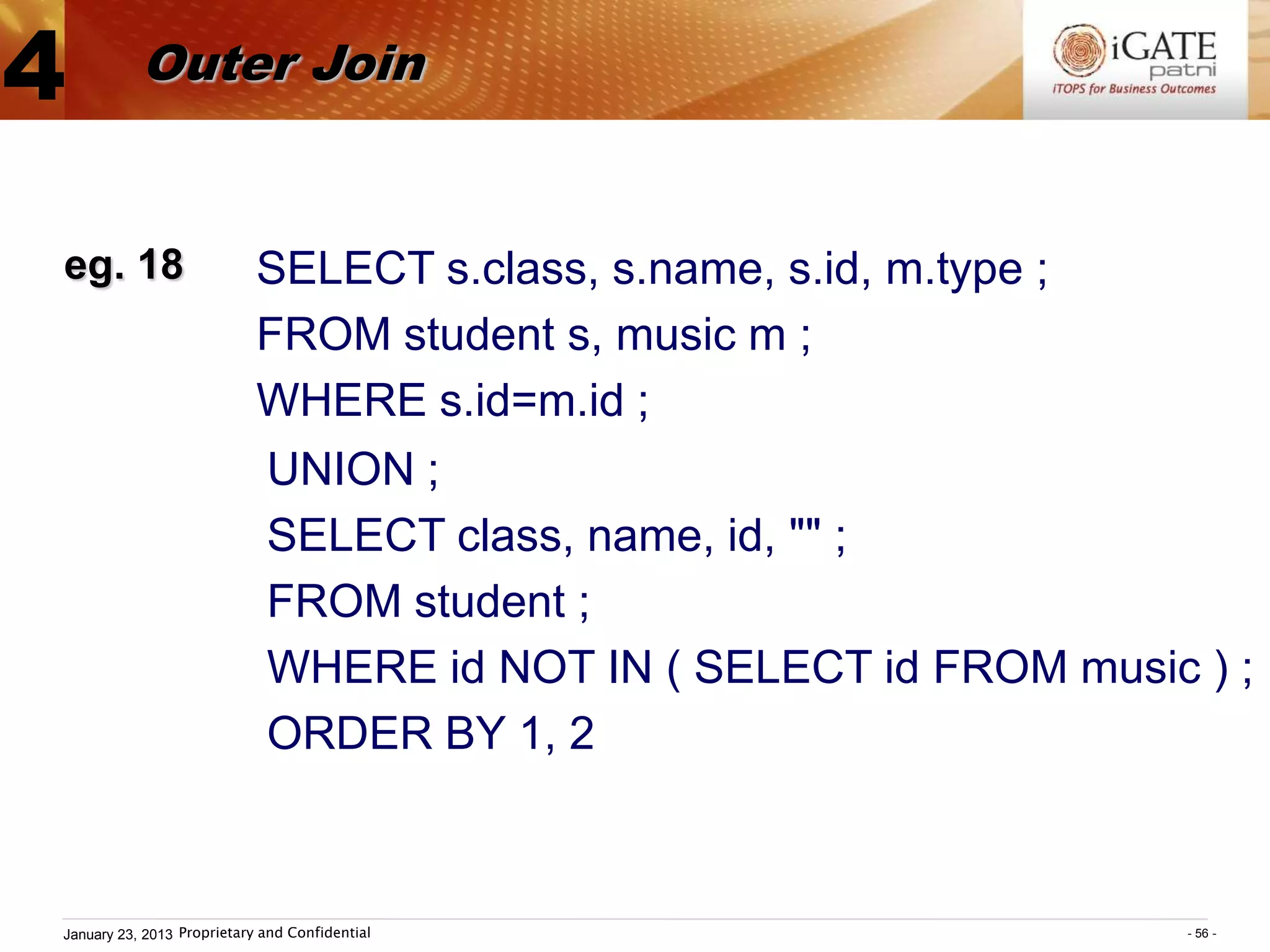 4          Outer Join


eg. 18                      SELECT s.class, s.name, s.id, m.type ;
                            FROM student s, music m ;
                            WHERE s.id=m.id ;
                             UNION ;
                             SELECT class, name, id, "" ;
                             FROM student ;
                             WHERE id NOT IN ( SELECT id FROM music ) ;
                             ORDER BY 1, 2



January 23, 2013 Proprietary and Confidential                        - 56 -
 