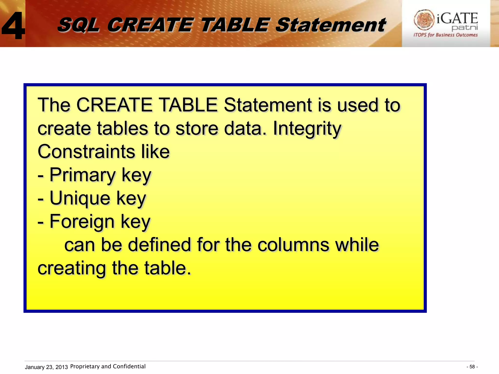 4          SQL CREATE TABLE Statement


    The CREATE TABLE Statement is used to
    create tables to store data. Integrity
    Constraints like
    - Primary key
    - Unique key
    - Foreign key
       can be defined for the columns while
    creating the table.



January 23, 2013 Proprietary and Confidential   - 58 -
 