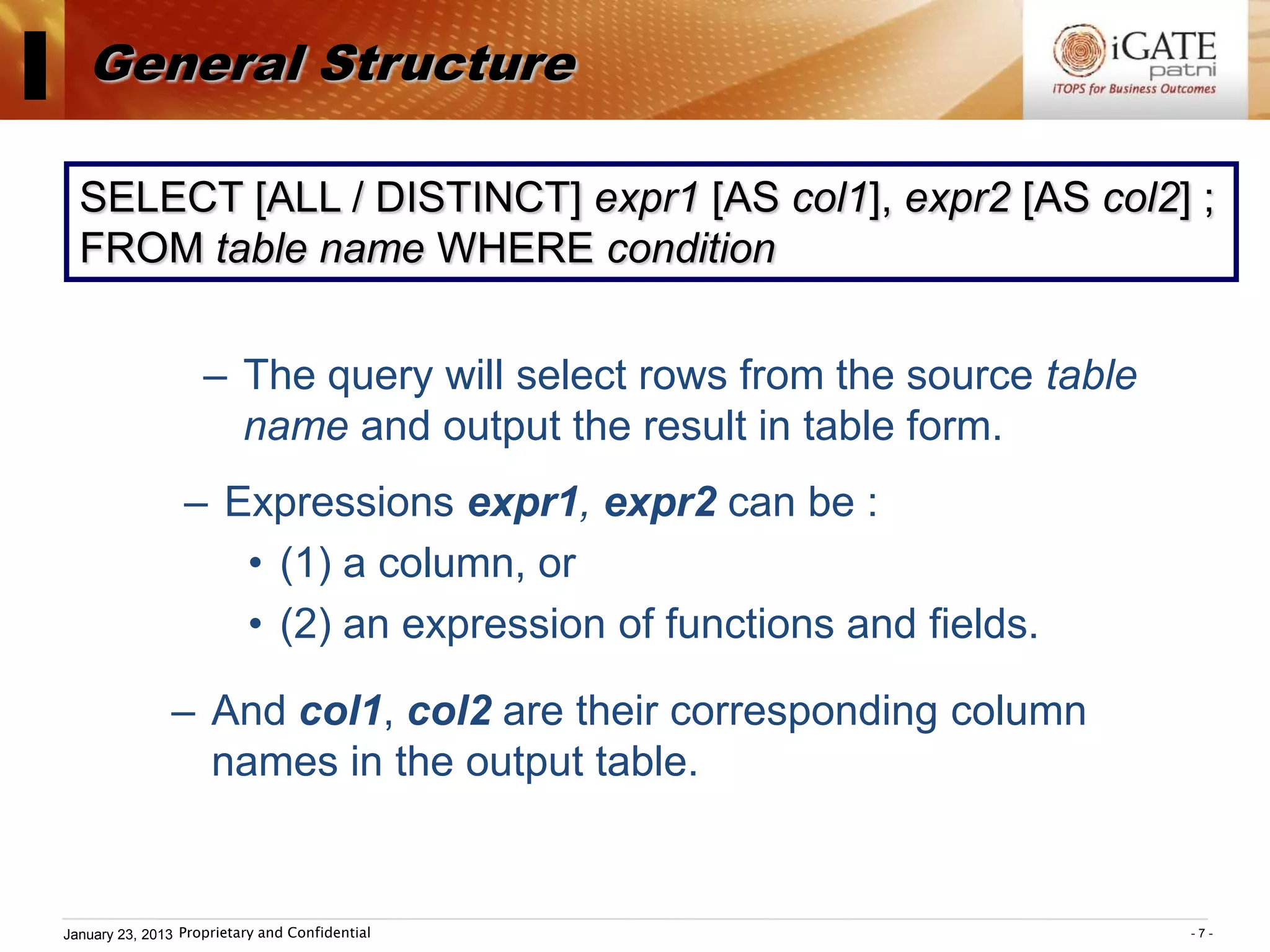 I      General Structure

      SELECT [ALL / DISTINCT] expr1 [AS col1], expr2 [AS col2] ;
      FROM table name WHERE condition

                        – The query will select rows from the source table
                          name and output the result in table form.
                     – Expressions expr1, expr2 can be :
                        • (1) a column, or
                        • (2) an expression of functions and fields.

                   – And col1, col2 are their corresponding column
                     names in the output table.


    January 23, 2013 Proprietary and Confidential                            -7-
 
