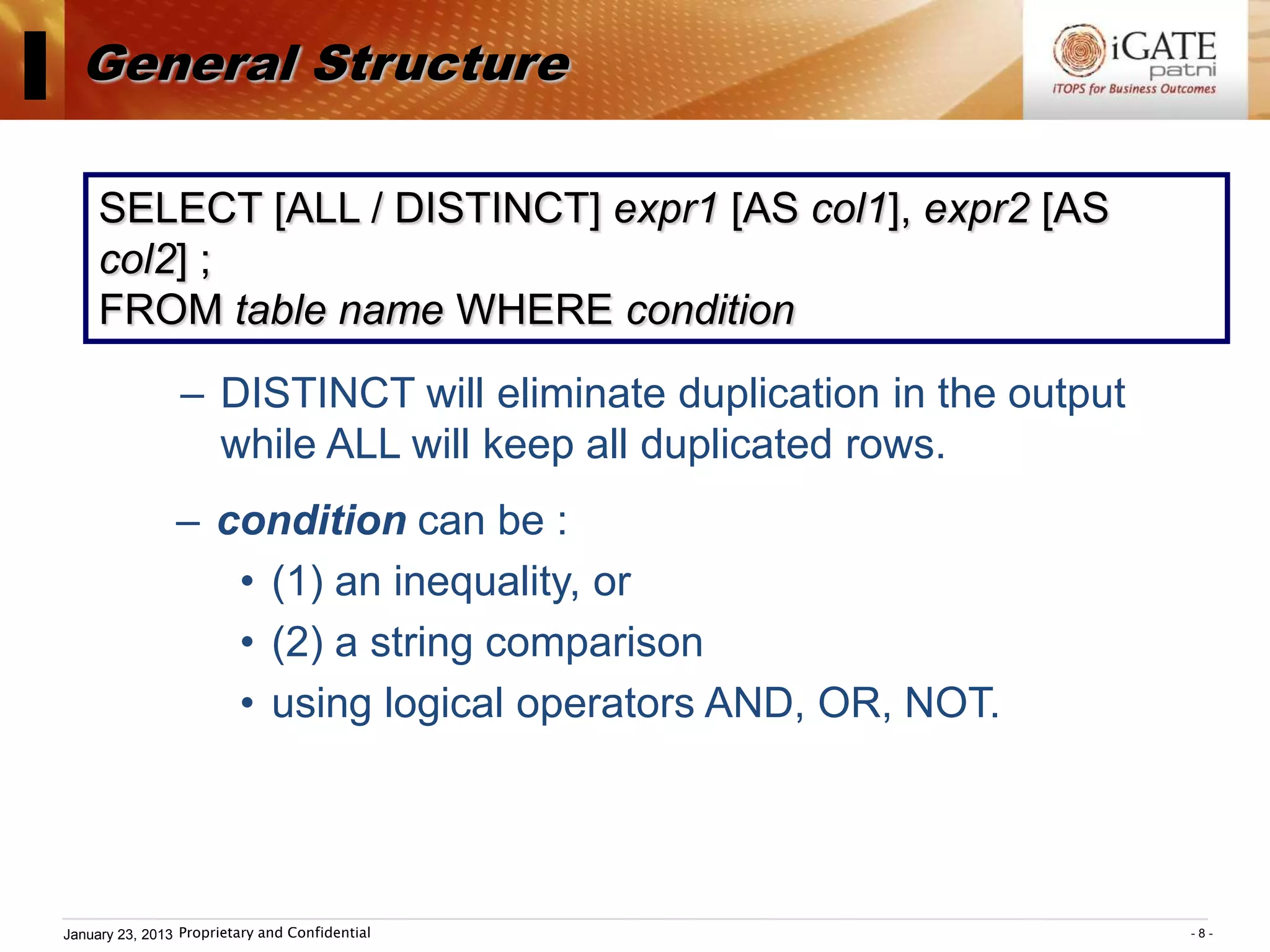 I General Structure
      SELECT [ALL / DISTINCT] expr1 [AS col1], expr2 [AS
      col2] ;
      FROM table name WHERE condition
                  – DISTINCT will eliminate duplication in the output
                    while ALL will keep all duplicated rows.
                 – condition can be :
                    • (1) an inequality, or
                    • (2) a string comparison
                    • using logical operators AND, OR, NOT.




 January 23, 2013 Proprietary and Confidential                          -8-
 